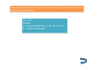 p.V = N.k.T
Dimana:
k = konstanta Boltzmann (1,38 . 10-23 J.K-1)
N = jumlah partikel gas(
Sedangkan dalam kondisi ideal, rumus persaamaan gas ideal menurut Hukum
Boyle-Gay Lussac adalah:
 