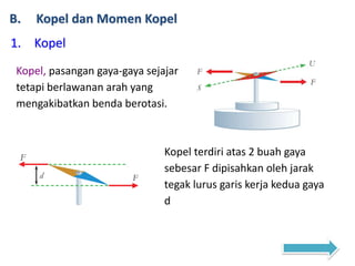 B. Kopel dan Momen Kopel
1. Kopel
Kopel, pasangan gaya-gaya sejajar
tetapi berlawanan arah yang
mengakibatkan benda berotasi.
Kopel terdiri atas 2 buah gaya
sebesar F dipisahkan oleh jarak
tegak lurus garis kerja kedua gaya
d
 
