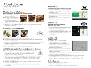 Albert Jordan
Technical projects at CloudCar
Connected Services Module
Modular Head Unit Reference 

A head unit reference design that allows hardware upgrades.
📧 albertjordan@me.com
📞 +1 (650) 269-4442
justDrive 1.0

A projected automotive experience. 

Non modal, voice driven.
• Developed requirements that allowed transition of
a demo to a commercial grade service.
• Acting VP engineering during Beta phase.
• Drove development of standalone validation tests
to expedite integration with Nuance, Bosch, and
HERE SDKs.
• Negotiated a $50K Proof of Concept (POC) contract with Ford.
• Proposed a complementary modular hardware solution to Ford Sync enabling modern
connected in car experiences.
• Architecture similar to CarPlay and Android Auto: leveraged speciﬁc CAN events to allow
separation of audio and video focus so that native and connected services were
seamlessly integrated.
• Demonstrated product at Ford’s Silicon Valley inauguration event.
justDrive 2.0

Embedded product. 

Open APIs to allow customizable HMI.
• Convinced NVIDIA to design a
Tegra 3 compute fabric.
• Led design and implementation
of a 1-DIN head unit prototype,
with replaceable display and
compute elements and installed
in 20 cars.
Android Auto

Industry’s ﬁrst commercial Android Auto receiver.
• Negotiated a $200K POC contract with Hyundai.
• Managed delivery of a projected mode POC
showcased at CES.
• Led the discussion with Google and Hyundai to
propose an OAA compliant receiver architecture
that leveraged POC.
• Program managed delivery of product to enable
ﬁrst Android Auto commercial launch.
• Drove modiﬁcation of UX to incorporate a
consistent and predictive touch based HMI.
• Led discussions and negotiations with an OEM
and Tier 1 to deliver a POC as a ﬁrst step
towards a commercial launch.
• Proposed architecture where connected features
daylight via HTML5 surfaces overlaid on top of
the native head unit HMI.
ASR Characterization for Service Launch in Germany
• Anticipated speech recognition challenges for launch of CloudCar’s voice
based consumer service in Germany: 80% of most popular media items
in Germany are English/American, and popular restaurants/cafes in
Germany have names with English words.
• Negotiated a $100K evaluation agreement with LG, which has led to a commercial
development opportunity.
• Used Amazon’s Ivona API to automatically generate test phrases which combined
English and German words and which were based on Yelp and Last.FM market
speciﬁc content. Developed Python test program that measured Nuance ASR
accuracy on an iterative basis.
• Developed training and validation data and labels to improve accuracy of German
Natural Language Unit (NLU).
• Proposed a scheme based on N-gram probability calculations to get past Nuance
ASR limitations.
Online Courses
• Artiﬁcial Intelligence for Robotics (Udacity)
• Machine Learning (Coursera)
• CS231n - Convolutional Neural Networks For Visual Recognition
• Deﬁned 20+ integration points with native navigation, media, comm, and audio
resources to realize an integrated experience.
• Deﬁned and prototyped in python range of algorithms for search, autocomplete,
recommendations etc. to allow a simple touch interface approach.
• Drove the delivery of the ﬁrst project milestone with a global automotive OEM.
 