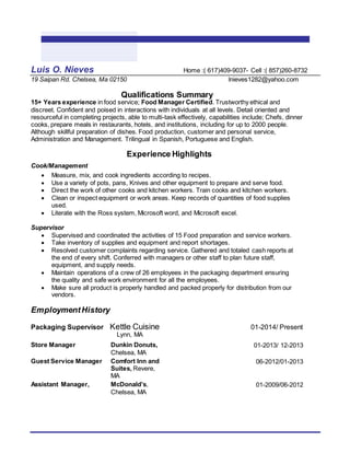 Luis O. Nieves Home :( 617)409-9037- Cell :( 857)260-8732
19 Saipan Rd. Chelsea, Ma 02150 lnieves1282@yahoo.com
Qualifications Summary
15+ Years experience in food service; Food Manager Certified. Trustworthy ethical and
discreet. Confident and poised in interactions with individuals at all levels. Detail oriented and
resourceful in completing projects, able to multi-task effectively, capabilities include; Chefs, dinner
cooks, prepare meals in restaurants, hotels, and institutions, including for up to 2000 people.
Although skillful preparation of dishes. Food production, customer and personal service,
Administration and Management. Trilingual in Spanish, Portuguese and English.
Experience Highlights
Cook/Management
 Measure, mix, and cook ingredients according to recipes.
 Use a variety of pots, pans, Knives and other equipment to prepare and serve food.
 Direct the work of other cooks and kitchen workers. Train cooks and kitchen workers.
 Clean or inspect equipment or work areas. Keep records of quantities of food supplies
used.
 Literate with the Ross system, Microsoft word, and Microsoft excel.
Supervisor
 Supervised and coordinated the activities of 15 Food preparation and service workers.
 Take inventory of supplies and equipment and report shortages.
 Resolved customer complaints regarding service. Gathered and totaled cash reports at
the end of every shift. Conferred with managers or other staff to plan future staff,
equipment, and supply needs.
 Maintain operations of a crew of 26 employees in the packaging department ensuring
the quality and safe work environment for all the employees.
 Make sure all product is properly handled and packed properly for distribution from our
vendors.
EmploymentHistory
Packaging Supervisor Kettle Cuisine 01-2014/ Present
Lynn, MA
Store Manager Dunkin Donuts,
Chelsea, MA
01-2013/ 12-2013
Guest Service Manager Comfort Inn and
Suites, Revere,
MA
06-2012/01-2013
Assistant Manager, McDonald’s,
Chelsea, MA
01-2009/06-2012
 