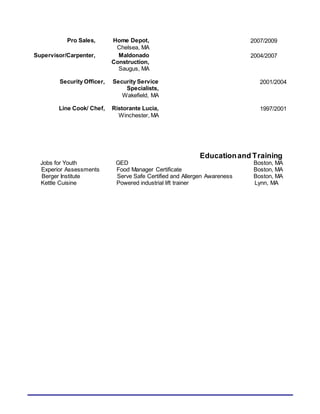 Pro Sales, Home Depot,
Chelsea, MA
2007/2009
Supervisor/Carpenter, Maldonado
Construction,
Saugus, MA
2004/2007
Security Officer, Security Service
Specialists,
Wakefield, MA
2001/2004
Line Cook/ Chef, Ristorante Lucia,
Winchester, MA
1997/2001
Educationand Training
Jobs for Youth GED Boston, MA
Experior Assessments Food Manager Certificate Boston, MA
Berger Institute Serve Safe Certified and Allergen Awareness Boston, MA
Kettle Cuisine Powered industrial lift trainer Lynn, MA
 
