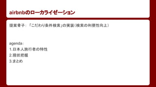 airbnbのローカライゼーション
提案骨子：　「こだわり条件検索」の実装（検索の利便性向上）

agenda：
1.日本人旅行者の特性
2.現状把握
3.まとめ

 