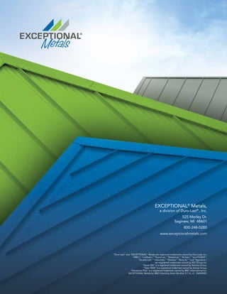 EXCEPTIONAL®
Metals,
a division of Duro-Last®
, Inc.
525 Morley Dr.
Saginaw, MI 48601
800-248-0280
www.exceptionalmetals.com
“Duro-Last” and “EXCEPTIONAL” Metals are registered trademarks owned by Duro-Last, Inc.
“MBCI,” “LokSeam,” “SuperLok,” “BattenLok,” “Artisan,” “eco-FICIENT,”
“Double-Lok,” “Ultra-Dek,” “Slimline,” “Retro-R,” “and “Signature,”
are registered trademarks owned by NCI Group Inc.
“Kynar 500” is a registered trademark owned by Arkema Group.
“Hylar 5000” is a registered trademark owned by Solvay Group.
“Galvalume Plus” is a registered trademark owned by BIEC International Inc.
EXCEPTIONAL Metals by MBCI Standing Seam Booklet 3.7.16_v3 - EM020001
 