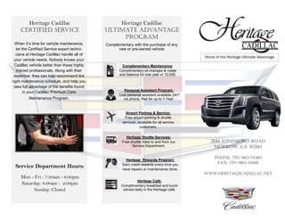 Heritage Cadillac
Certified Service
Complementary Maintenance
Complimentary oil changes & rotate
and balance for one year or 12,000
Personal Assistant Program:
Live personal assistant available 24/7
via phone, free for up to 1 Year.
Heritage Shuttle Services:
Free shuttle rides to and from our
Service Department.
Heritage Rewards Program:
Earn credit rewards every time you
have repairs or maintenance done.
Heritage Café:
Complimentary breakfast and lunch
served daily in the Heritage café.
Complementary with the purchase of any
new or pre-owned vehicle
Heritage Cadillac
Ultimate Advantage
Program
Service Department Hours:
Mon - Fri : 7:30am - 6:00pm
Saturday: 8:00am - 2:00pm
Sunday: Closed
When it’s time for vehicle maintenance,
let the Certified Service expert techni-
cians at Heritage Cadillac handle all of
your vehicle needs. Nobody knows your
Cadillac vehicle better than these highly
trained professionals. Along with their
expertise, they can help recommend the
right maintenance schedule, and help you
take full advantage of the benefits found
in your Cadillac Premium Care
Maintenance Program.
Airport Parking & Service:
Free airport parking & shuttle
services, available for all service
customers.
7134 Jonesboro Road
Morrow, GA 30260
Phone: 770-960-0060
Fax: 770-960-0066
Www.Heritagecadillac.net
Home of the Heritage Ultimate Advantage
 