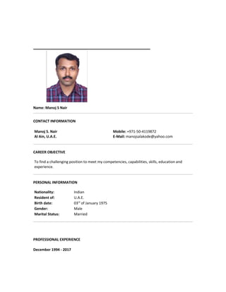 Name: Manoj S Nair
CONTACT INFORMATION
Manoj S. Nair
Al Ain, U.A.E.
Mobile: +971-50-4119872
E-Mail: manojsalakode@yahoo.com
CAREER OBJECTIVE
To find a challenging position to meet my competencies, capabilities, skills, education and
experience.
PERSONAL INFORMATION
Nationality: Indian
Resident of: U.A.E.
Birth date: 03rd
of January 1975
Gender: Male
Marital Status: Married
PROFESSIONAL EXPERIENCE
December 1994 - 2017
 