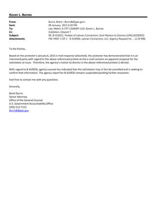 Keven L. Barnes
From: Burris, Brent <BurrisB@gao.gov>
Sent: 08 January, 2015 6:28 PM
To: Lee, Melvin A CPT USARMY (US); Keven L. Barnes
Cc: Goldstein, Edward T
Subject: RE: B-410921; Protest of Latvian Connection; Govt Motion to Dismiss (UNCLASSIFIED)
Attachments: FW: PART 2 OF 2 B-410946, Latvian Connection, LLC, Agency Request for ... (2.29 MB)
To the Parties, 
 
Based on the protester's January 6, 2015 e‐mail response (attached), the protester has demonstrated that it is an 
interested party with regard to the above‐referenced protest as the e‐mail contains an apparent proposal for the 
solicitation at issue.  Therefore, the agency's motion to dismiss in the above‐referenced protest is denied. 
 
With regard to B‐410920, agency counsel has indicated that the solicitation may in fact be cancelled and is seeking to 
confirm that information. The agency report for B‐410920 remains suspended pending further resolution.  
 
Feel free to contact me with any questions. 
 
Sincerely, 
 
Brent Burris 
Senior Attorney 
Office of the General Counsel 
U.S. Government Accountability Office 
(202) 512‐7151 
BurrisB@gao.gov 
 
 
 
 
 