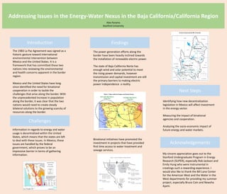 Addressing Issues in the Energy-Water Nexus in the Baja California/California Region
Introduction Findings
Next Steps
Challenges
Acknowledgements
My sincere appreciation goes out to the
Stanford Undergraduate Program in Energy
Research (SUPER), especially Rob Jackson and
Emily Hung who were instrumental in
creatings such a rewarding experience. I
would also like to thank the Bill Lane Center
for the American West and the Water in the
West departments for providing my summer
project, especially Bruce Cain and Newsha
Ajami.
The 1983 La Paz Agreement was signed as a
historic gesture toward international
environmental intervention between
Mexico and the United States. It is a
framework that has committed these two
nations into reviewing the environmental
and health concerns apparent in the border
region.
Mexico and the United States have long
since identified the need for binational
cooperation in order to tackle the
challenges that arise along the border. With
the unprecedented increase in population
along the border, it was clear that the two
nations would need to create steady
bilateral solutions to the growing scarcity of
resources along the border.
Alex Paramo
Stanford University
Information in regards to energy and water
usage is decentralized within the United
States, which means that the states are left
to deal with these issues. In Mexico, these
issues are handled by the federal
government, which proves to be an
impressive barrier in terms of gathering
information.
The power generation efforts along the
border have been heavily inclined towards
the installation of renewable electric power.
The state of Baja California Norte has
enough wind and solar potential to meet
the rising power demands, however
transmission and capital investment are still
the primary barriers to making electric
power independence a reality.
Binational initiatives have promoted the
investment in projects that have provided
first time access to water treatment and
sewage services.
Identifying how new decentralization
legislation in Mexico will affect investment
in the energy sector.
Measuring the impact of binational
agencies and cooperation.
Analyzing the socio-economic impact of
future energy and water markets.
 
