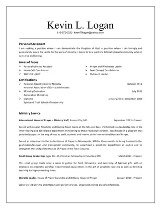 Kevin L. Logan816-372-0320 kevin79logan@yahoo.com
Personal Statement
I am seeking a position where I can demonstrate the Kingdom of God, a position where I can lovingly and
passionately equip the saints for the work of ministry. I desire to be a part of a Biblically based community where I
can serve and belong.
Areas of Focus
 Pastoral Ministry Assistant
 Home-Cell Coordinator
 Worship Leader
 Prayer and Wholeness Leader
 New Convert Care Minister
 Outreach Leader
Certifications
 National Accreditation for Ministry October 2011
National Association of Christian Ministers
 Ministry Ordination July 2011
Restoration Ministries
 Diploma January 2003 – December 2004
Spiritand Truth School of Leadership
Ministry Service
International House of Prayer – Ministry Staff, Kansas City,MO September 2013 - Present
Served with several Prophetic and Healing Room teams at the Mission Base. Performed in a leadership role in the
inner-healing and deliverance department ministering to those relationally broken. Also helped in a program that
provided support in the way of food to staff,students and interns at the International Houseof Prayer.
Served as missionary to the Justice House of Prayer in Minneapolis, MN for three months to bring freedom to the
gay/lesbian/bisexual and transgender community, to spearhead a prophetic department at Justice and to
strengthen the unity of the Houses of Prayer in the Twin City area.
Small Group Leadership, Ages 20 - 40, Christian Fellowship in Columbia,MO March 2012 - Present
This small group meets once a week to gather for food, fellowship, and exercising of Spiritual gifts with an
emphasis on prophetic worship. I have helped equip others in the gift of prophetic worship as well as directing
teaching duringour meeting times.
Worship Leader, House of Prayer Columbia and Bethany House of Prayer January 2010 - Present
Led or co-led worship and intercessory prayer services. Organized and led prayer conferences.
 