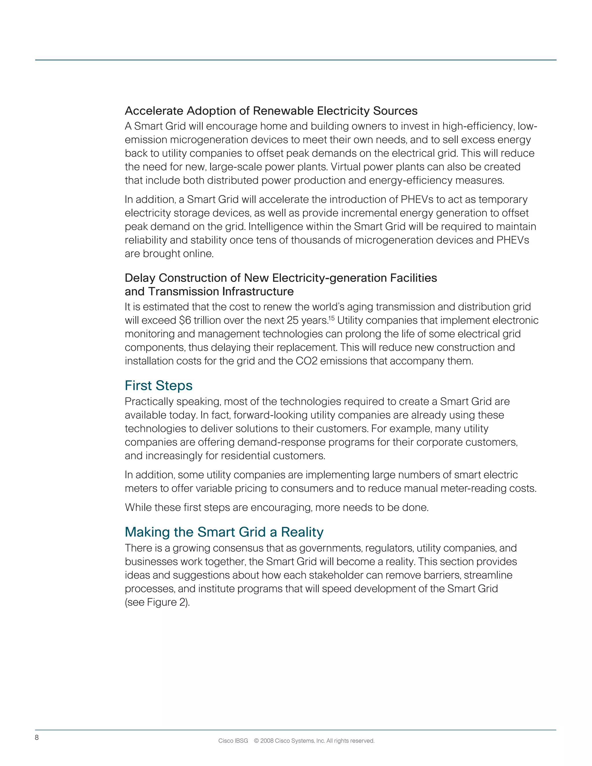 Cisco IBSG © 2008 Cisco Systems, Inc. All rights reserved.8
Accelerate Adoption of Renewable Electricity Sources
A Smart Grid will encourage home and building owners to invest in high-efficiency, low-
emission microgeneration devices to meet their own needs, and to sell excess energy
back to utility companies to offset peak demands on the electrical grid. This will reduce
the need for new, large-scale power plants. Virtual power plants can also be created
that include both distributed power production and energy-efficiency measures.
In addition, a Smart Grid will accelerate the introduction of PHEVs to act as temporary
electricity storage devices, as well as provide incremental energy generation to offset
peak demand on the grid. Intelligence within the Smart Grid will be required to maintain
reliability and stability once tens of thousands of microgeneration devices and PHEVs
are brought online.
Delay Construction of New Electricity-generation Facilities
and Transmission Infrastructure
It is estimated that the cost to renew the world’s aging transmission and distribution grid
will exceed $6 trillion over the next 25 years.15
Utility companies that implement electronic
monitoring and management technologies can prolong the life of some electrical grid
components, thus delaying their replacement. This will reduce new construction and
installation costs for the grid and the CO2 emissions that accompany them.
First Steps
Practically speaking, most of the technologies required to create a Smart Grid are
available today. In fact, forward-looking utility companies are already using these
technologies to deliver solutions to their customers. For example, many utility
companies are offering demand-response programs for their corporate customers,
and increasingly for residential customers.
In addition, some utility companies are implementing large numbers of smart electric
meters to offer variable pricing to consumers and to reduce manual meter-reading costs.  
While these first steps are encouraging, more needs to be done.
Making the Smart Grid a Reality
There is a growing consensus that as governments, regulators, utility companies, and
businesses work together, the Smart Grid will become a reality. This section provides
ideas and suggestions about how each stakeholder can remove barriers, streamline
processes, and institute programs that will speed development of the Smart Grid
(see Figure 2).
 