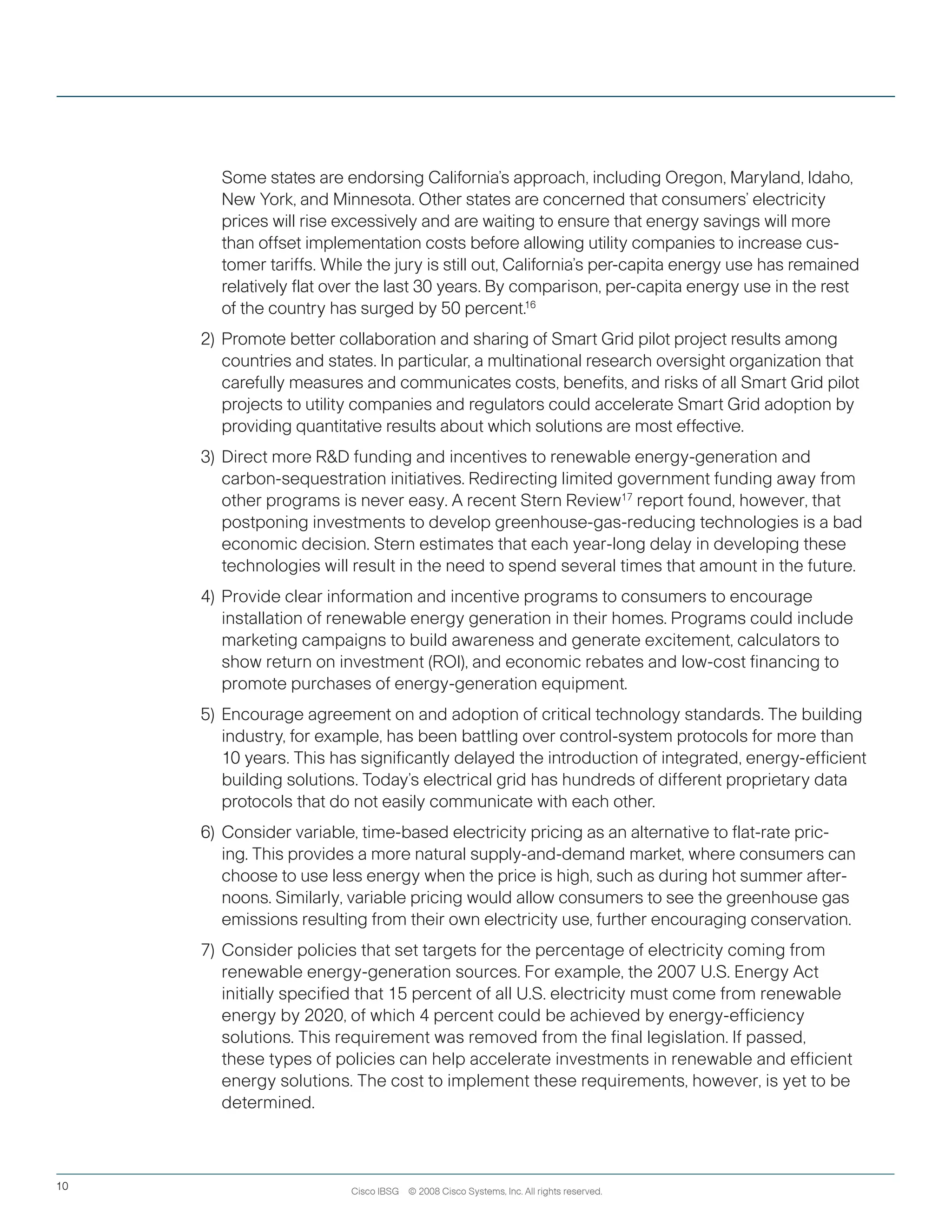 Cisco IBSG © 2008 Cisco Systems, Inc. All rights reserved.10
	 	 Some states are endorsing California’s approach, including Oregon, Maryland, Idaho,
New York, and Minnesota. Other states are concerned that consumers’ electricity
prices will rise excessively and are waiting to ensure that energy savings will more
than offset implementation costs before allowing utility companies to increase cus-
tomer tariffs. While the jury is still out, California’s per-capita energy use has remained
relatively flat over the last 30 years. By comparison, per-capita energy use in the rest
of the country has surged by 50 percent.16
2)	Promote better collaboration and sharing of Smart Grid pilot project results among
countries and states. In particular, a multinational research oversight organization that
carefully measures and communicates costs, benefits, and risks of all Smart Grid pilot
projects to utility companies and regulators could accelerate Smart Grid adoption by
providing quantitative results about which solutions are most effective.  
3)	 Direct more RD funding and incentives to renewable energy-generation and
carbon-sequestration initiatives. Redirecting limited government funding away from
other programs is never easy. A recent Stern Review17
report found, however, that
postponing investments to develop greenhouse-gas-reducing technologies is a bad
economic decision. Stern estimates that each year-long delay in developing these
technologies will result in the need to spend several times that amount in the future.
4)	Provide clear information and incentive programs to consumers to encourage
installation of renewable energy generation in their homes. Programs could include
marketing campaigns to build awareness and generate excitement, calculators to
show return on investment (ROI), and economic rebates and low-cost financing to
promote purchases of energy-generation equipment.
5)	 Encourage agreement on and adoption of critical technology standards. The building
industry, for example, has been battling over control-system protocols for more than
10 years. This has significantly delayed the introduction of integrated, energy-efficient
building solutions. Today’s electrical grid has hundreds of different proprietary data
protocols that do not easily communicate with each other.
6)	 Consider variable, time-based electricity pricing as an alternative to flat-rate pric-
ing. This provides a more natural supply-and-demand market, where consumers can
choose to use less energy when the price is high, such as during hot summer after-
noons. Similarly, variable pricing would allow consumers to see the greenhouse gas
emissions resulting from their own electricity use, further encouraging conservation.
7)	Consider policies that set targets for the percentage of electricity coming from
renewable energy-generation sources. For example, the 2007 U.S. Energy Act
initially specified that 15 percent of all U.S. electricity must come from renewable
energy by 2020, of which 4 percent could be achieved by energy-efficiency
solutions. This requirement was removed from the final legislation. If passed,
these types of policies can help accelerate investments in renewable and efficient
energy solutions. The cost to implement these requirements, however, is yet to be
determined.
 
