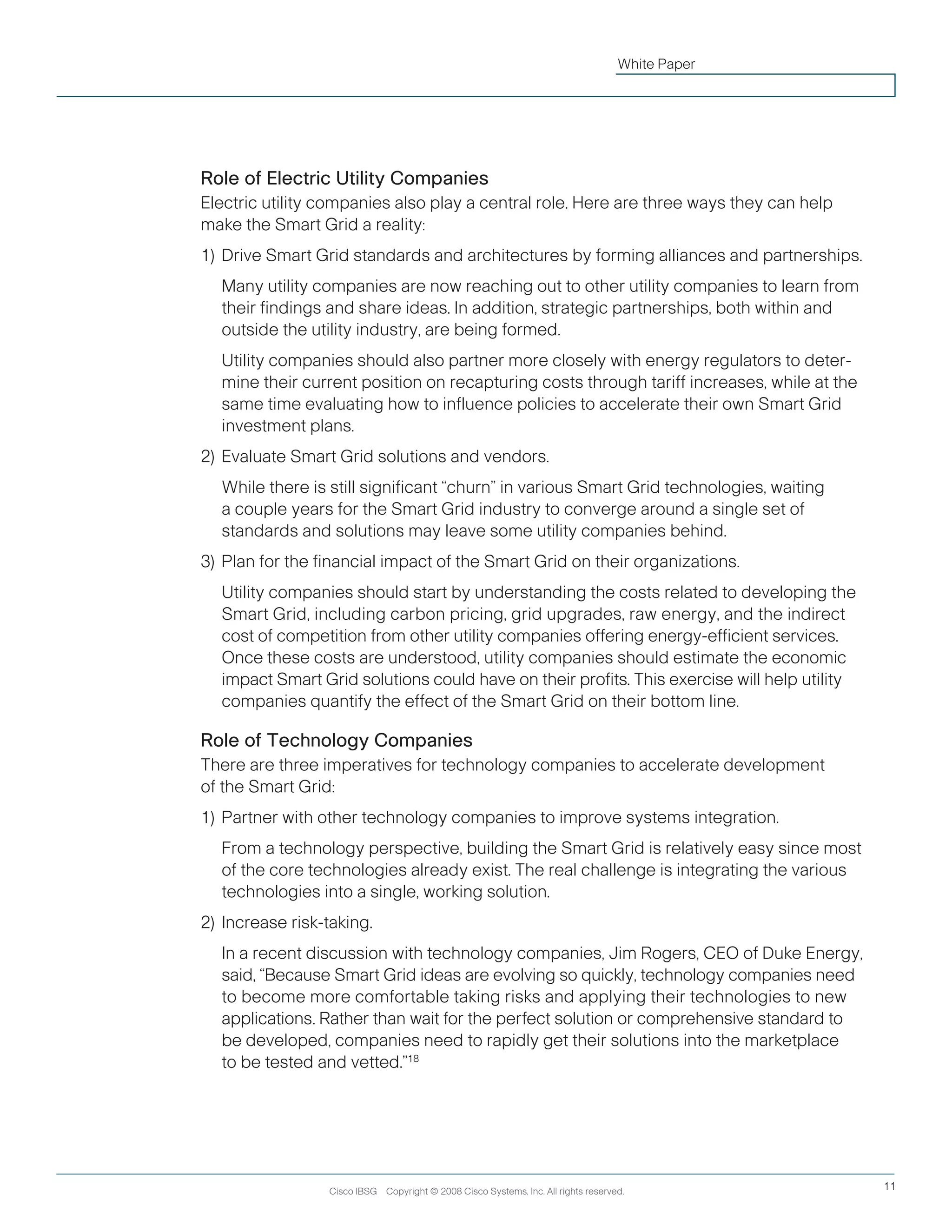 Cisco IBSG Copyright © 2008 Cisco Systems, Inc. All rights reserved. 11
White Paper
Role of Electric Utility Companies
Electric utility companies also play a central role. Here are three ways they can help
make the Smart Grid a reality:
1)	Drive Smart Grid standards and architectures by forming alliances and partnerships.
		Many utility companies are now reaching out to other utility companies to learn from 	
their findings and share ideas. In addition, strategic partnerships, both within and 	
outside the utility industry, are being formed.
		Utility companies should also partner more closely with energy regulators to deter-
mine their current position on recapturing costs through tariff increases, while at the
same time evaluating how to influence policies to accelerate their own Smart Grid
investment plans.
2)	Evaluate Smart Grid solutions and vendors.
		While there is still significant “churn” in various Smart Grid technologies, waiting
a couple years for the Smart Grid industry to converge around a single set of
standards and solutions may leave some utility companies behind.
3)	Plan for the financial impact of the Smart Grid on their organizations.
		Utility companies should start by understanding the costs related to developing the
Smart Grid, including carbon pricing, grid upgrades, raw energy, and the indirect
cost of competition from other utility companies offering energy-efficient services.
Once these costs are understood, utility companies should estimate the economic
impact Smart Grid solutions could have on their profits. This exercise will help utility
companies quantify the effect of the Smart Grid on their bottom line.
Role of Technology Companies
There are three imperatives for technology companies to accelerate development
of the Smart Grid:
1)	Partner with other technology companies to improve systems integration.
		From a technology perspective, building the Smart Grid is relatively easy since most
of the core technologies already exist. The real challenge is integrating the various
technologies into a single, working solution.
2) 	Increase risk-taking.
	 	 In a recent discussion with technology companies, Jim Rogers, CEO of Duke Energy,
said, “Because Smart Grid ideas are evolving so quickly, technology companies need
to become more comfortable taking risks and applying their technologies to new
applications. Rather than wait for the perfect solution or comprehensive standard to
be developed, companies need to rapidly get their solutions into the marketplace
to be tested and vetted.”18
 
