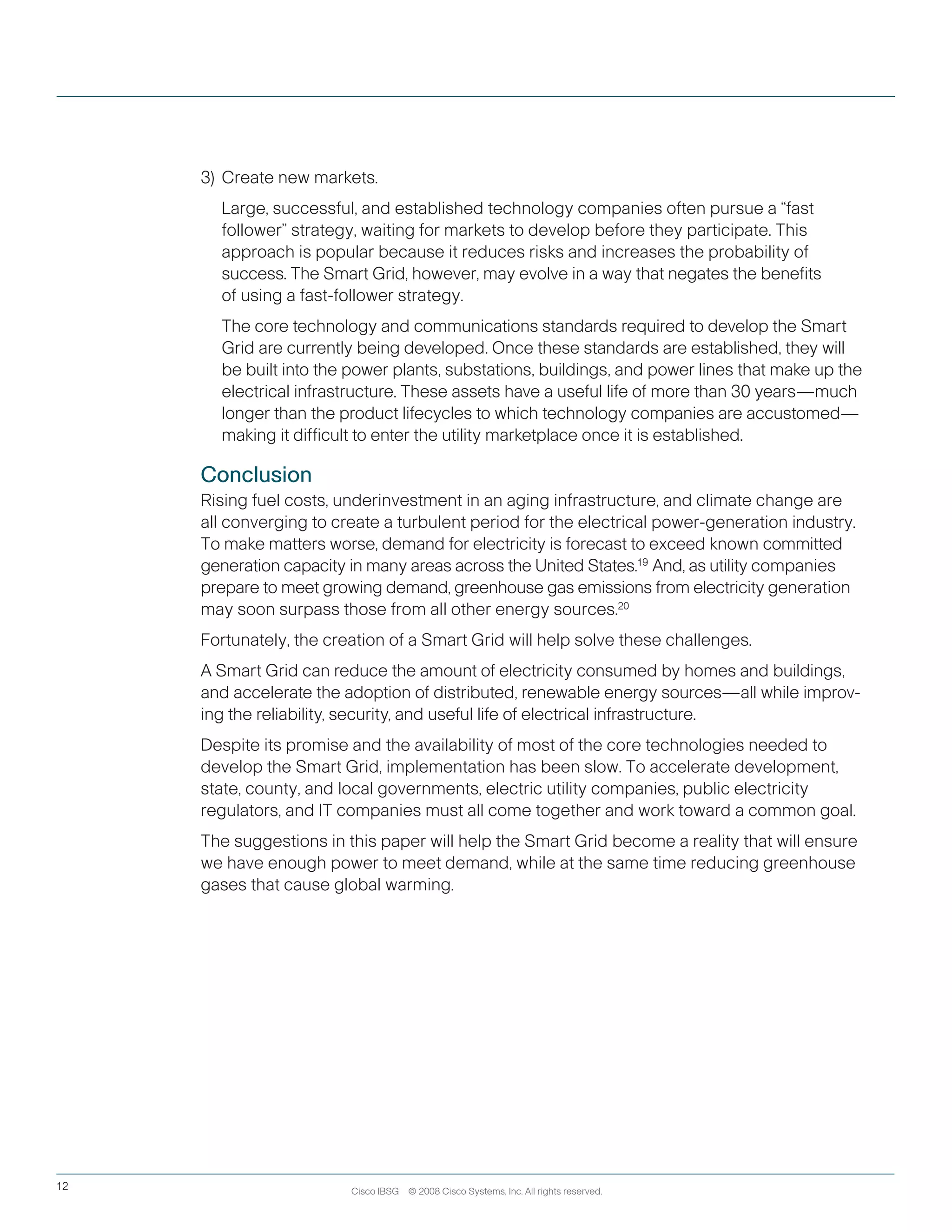 Cisco IBSG © 2008 Cisco Systems, Inc. All rights reserved.12
3) 	Create new markets.
		Large, successful, and established technology companies often pursue a “fast
follower” strategy, waiting for markets to develop before they participate. This
approach is popular because it reduces risks and increases the probability of
success. The Smart Grid, however, may evolve in a way that negates the benefits
of using a fast-follower strategy.
	 	 The core technology and communications standards required to develop the Smart 	
Grid are currently being developed. Once these standards are established, they will
be built into the power plants, substations, buildings, and power lines that make up the
electrical infrastructure. These assets have a useful life of more than 30 years—much
longer than the product lifecycles to which technology companies are accustomed—
making it difficult to enter the utility marketplace once it is established.
Conclusion
Rising fuel costs, underinvestment in an aging infrastructure, and climate change are
all converging to create a turbulent period for the electrical power-generation industry.
To make matters worse, demand for electricity is forecast to exceed known committed
generation capacity in many areas across the United States.19  
And, as utility companies
prepare to meet growing demand, greenhouse gas emissions from electricity generation
may soon surpass those from all other energy sources.20
Fortunately, the creation of a Smart Grid will help solve these challenges.
A Smart Grid can reduce the amount of electricity consumed by homes and buildings,
and accelerate the adoption of distributed, renewable energy sources—all while improv-
ing the reliability, security, and useful life of electrical infrastructure.
Despite its promise and the availability of most of the core technologies needed to
develop the Smart Grid, implementation has been slow. To accelerate development,
state, county, and local governments, electric utility companies, public electricity
regulators, and IT companies must all come together and work toward a common goal.
The suggestions in this paper will help the Smart Grid become a reality that will ensure
we have enough power to meet demand, while at the same time reducing greenhouse
gases that cause global warming.
 