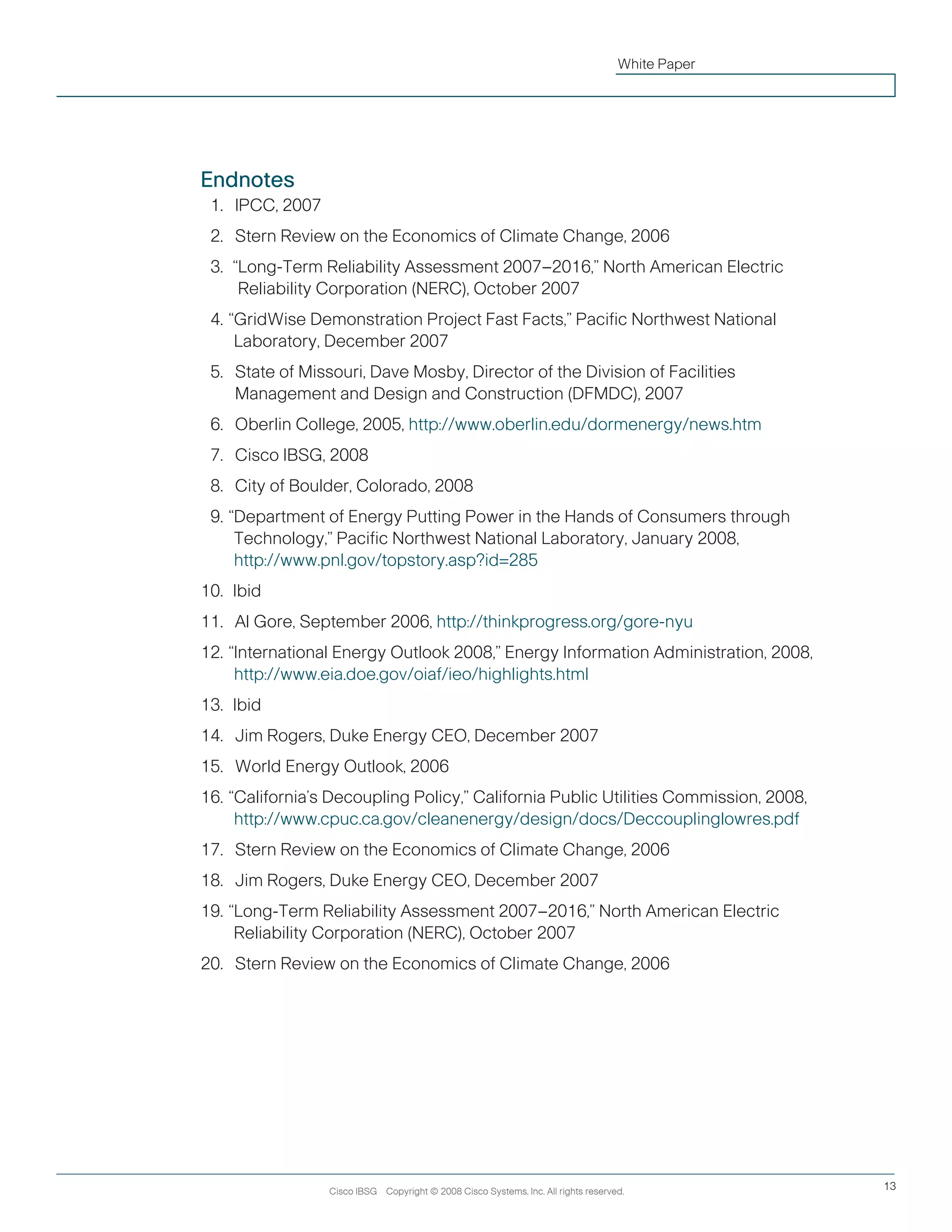 Endnotes
11.		IPCC, 2007
12.		Stern Review on the Economics of Climate Change, 2006
13.	 “Long-Term Reliability Assessment 2007–2016,” North American Electric
Reliability Corporation (NERC), October 2007
14.	“GridWise Demonstration Project Fast Facts,” Pacific Northwest National
Laboratory, December 2007
15.		State of Missouri, Dave Mosby, Director of the Division of Facilities
Management and Design and Construction (DFMDC), 2007
16.		Oberlin College, 2005, http://www.oberlin.edu/dormenergy/news.htm
17.		Cisco IBSG, 2008
18.		City of Boulder, Colorado, 2008
19.	“Department of Energy Putting Power in the Hands of Consumers through
Technology,” Pacific Northwest National Laboratory, January 2008,
http://www.pnl.gov/topstory.asp?id=285
10.	Ibid
11.		Al Gore, September 2006, http://thinkprogress.org/gore-nyu
12.	“International Energy Outlook 2008,” Energy Information Administration, 2008,
http://www.eia.doe.gov/oiaf/ieo/highlights.html
13.	 Ibid
14.		Jim Rogers, Duke Energy CEO, December 2007
15.		World Energy Outlook, 2006
16.	“California’s Decoupling Policy,” California Public Utilities Commission, 2008,
http://www.cpuc.ca.gov/cleanenergy/design/docs/Deccouplinglowres.pdf
17.		Stern Review on the Economics of Climate Change, 2006
18.		Jim Rogers, Duke Energy CEO, December 2007
19.	“Long-Term Reliability Assessment 2007–2016,” North American Electric
Reliability Corporation (NERC), October 2007
20.		Stern Review on the Economics of Climate Change, 2006
Cisco IBSG Copyright © 2008 Cisco Systems, Inc. All rights reserved. 13
White Paper
 