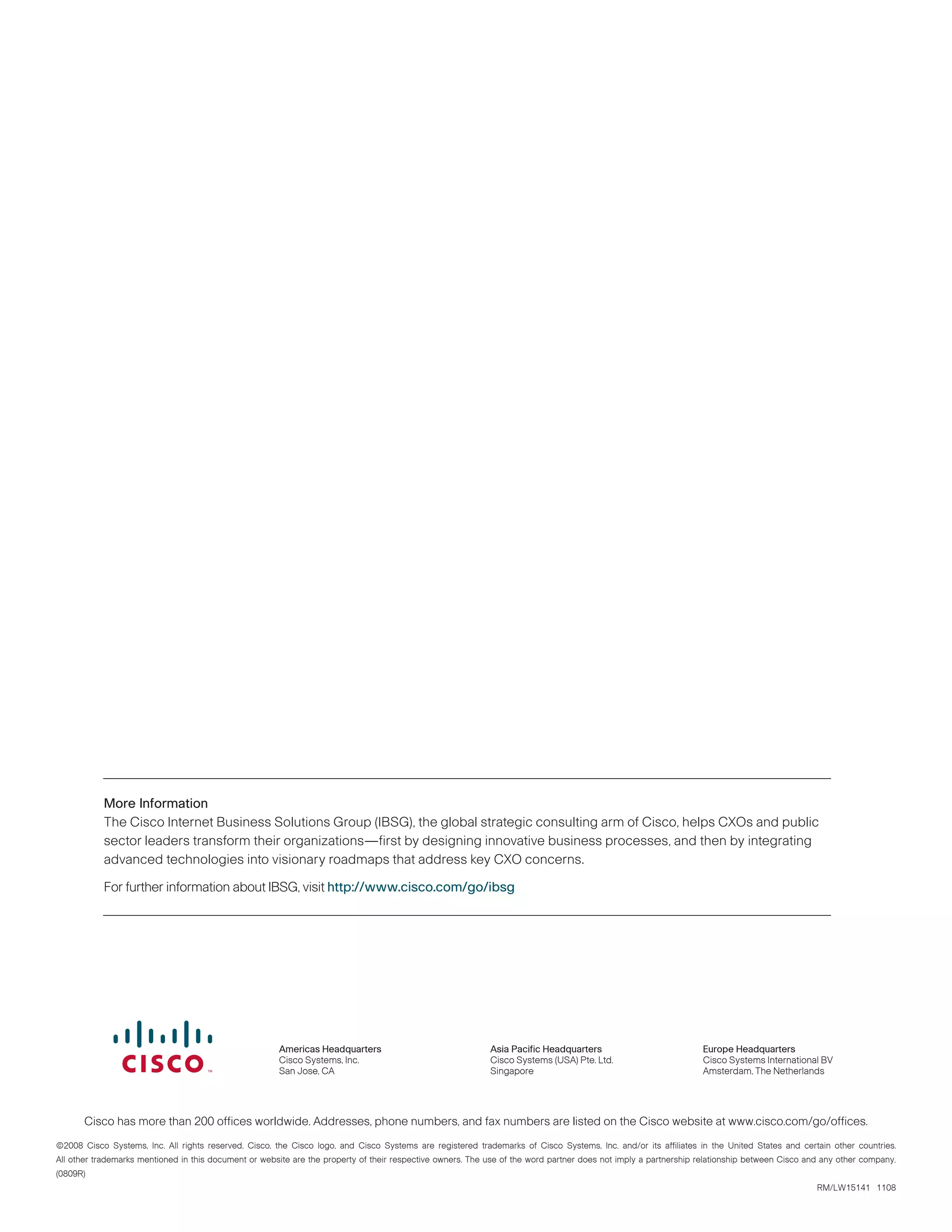 More Information
The Cisco Internet Business Solutions Group (IBSG), the global strategic consulting arm of Cisco, helps CXOs and public
sector leaders transform their organizations—first by designing innovative business processes, and then by integrating
advanced technologies into visionary roadmaps that address key CXO concerns.
For further information about IBSG, visit http://www.cisco.com/go/ibsg
Cisco has more than 200 offices worldwide. Addresses, phone numbers, and fax numbers are listed on the Cisco website at www.cisco.com/go/offices.
©2008 Cisco Systems, Inc. All rights reserved. Cisco, the Cisco logo, and Cisco Systems are registered trademarks of Cisco Systems, Inc. and/or its affiliates in the United States and certain other countries.
All other trademarks mentioned in this document or website are the property of their respective owners. The use of the word partner does not imply a partnership relationship between Cisco and any other company.
(0809R)
RM/LW15141   1108
Americas Headquarters
Cisco Systems, Inc.
San Jose, CA
Asia Pacific Headquarters
Cisco Systems (USA) Pte. Ltd.
Singapore
Europe Headquarters
Cisco Systems International BV
Amsterdam, The Netherlands
 