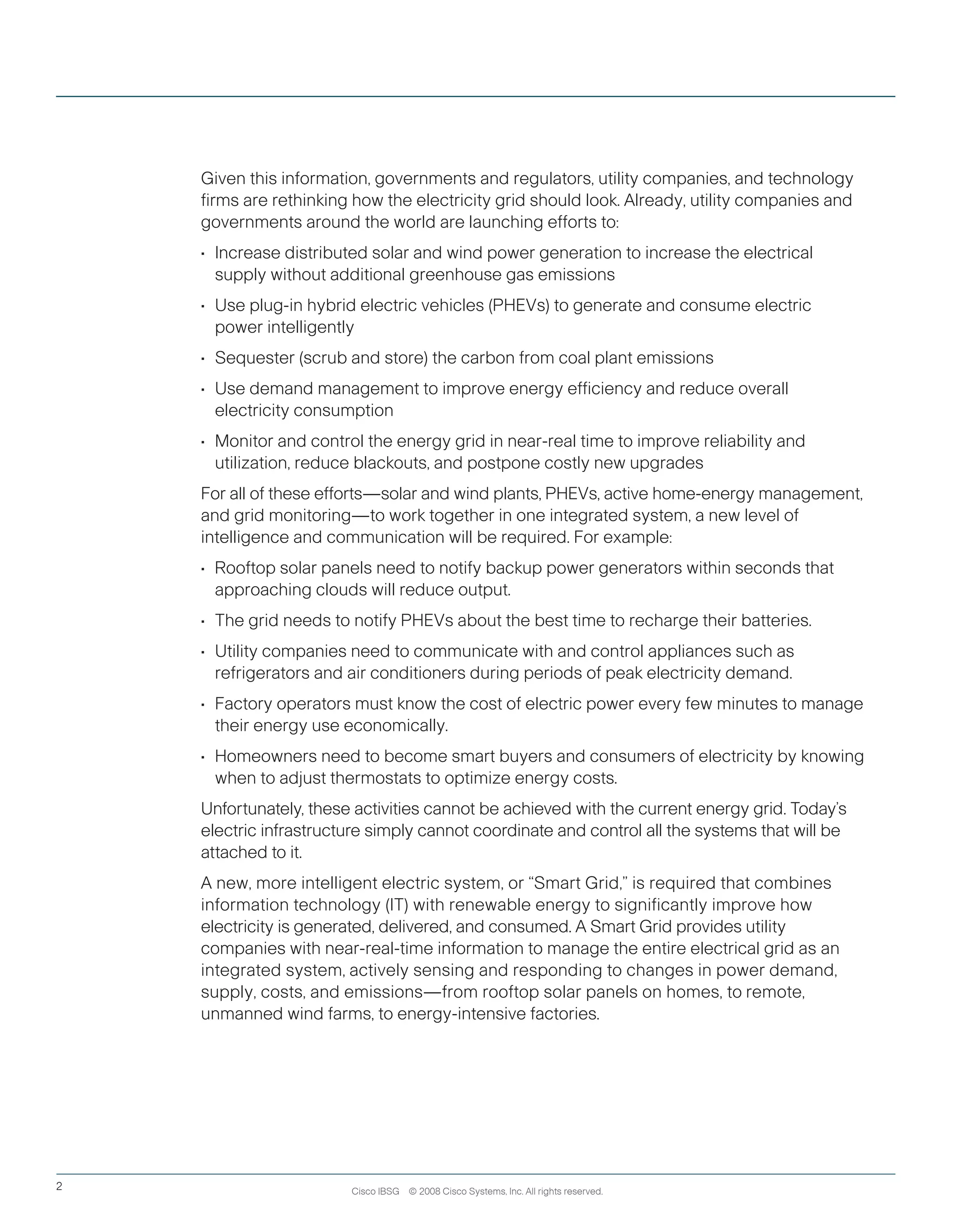 Cisco IBSG © 2008 Cisco Systems, Inc. All rights reserved.2
Given this information, governments and regulators, utility companies, and technology
firms are rethinking how the electricity grid should look. Already, utility companies and
governments around the world are launching efforts to:
•	 Increase distributed solar and wind power generation to increase the electrical
supply without additional greenhouse gas emissions
•	 Use plug-in hybrid electric vehicles (PHEVs) to generate and consume electric
power intelligently
•	 Sequester (scrub and store) the carbon from coal plant emissions
•	 Use demand management to improve energy efficiency and reduce overall
electricity consumption
•	 Monitor and control the energy grid in near-real time to improve reliability and
utilization, reduce blackouts, and postpone costly new upgrades
For all of these efforts—solar and wind plants, PHEVs, active home-energy management,
and grid monitoring—to work together in one integrated system, a new level of
intelligence and communication will be required. For example:
•	 Rooftop solar panels need to notify backup power generators within seconds that
approaching clouds will reduce output.
•	 The grid needs to notify PHEVs about the best time to recharge their batteries.
•	 Utility companies need to communicate with and control appliances such as
refrigerators and air conditioners during periods of peak electricity demand.
•	 Factory operators must know the cost of electric power every few minutes to manage
their energy use economically.
•	 Homeowners need to become smart buyers and consumers of electricity by knowing
when to adjust thermostats to optimize energy costs.
Unfortunately, these activities cannot be achieved with the current energy grid. Today’s
electric infrastructure simply cannot coordinate and control all the systems that will be
attached to it.
A new, more intelligent electric system, or	“Smart Grid,” is required that combines
information technology (IT) with renewable energy to significantly improve how
electricity is generated, delivered, and consumed. A Smart Grid provides utility
companies with near-real-time information to manage the entire electrical grid as an
integrated system, actively sensing and responding to changes in power demand,
supply, costs, and emissions—from rooftop solar panels on homes, to remote,
unmanned wind farms, to energy-intensive factories.
 