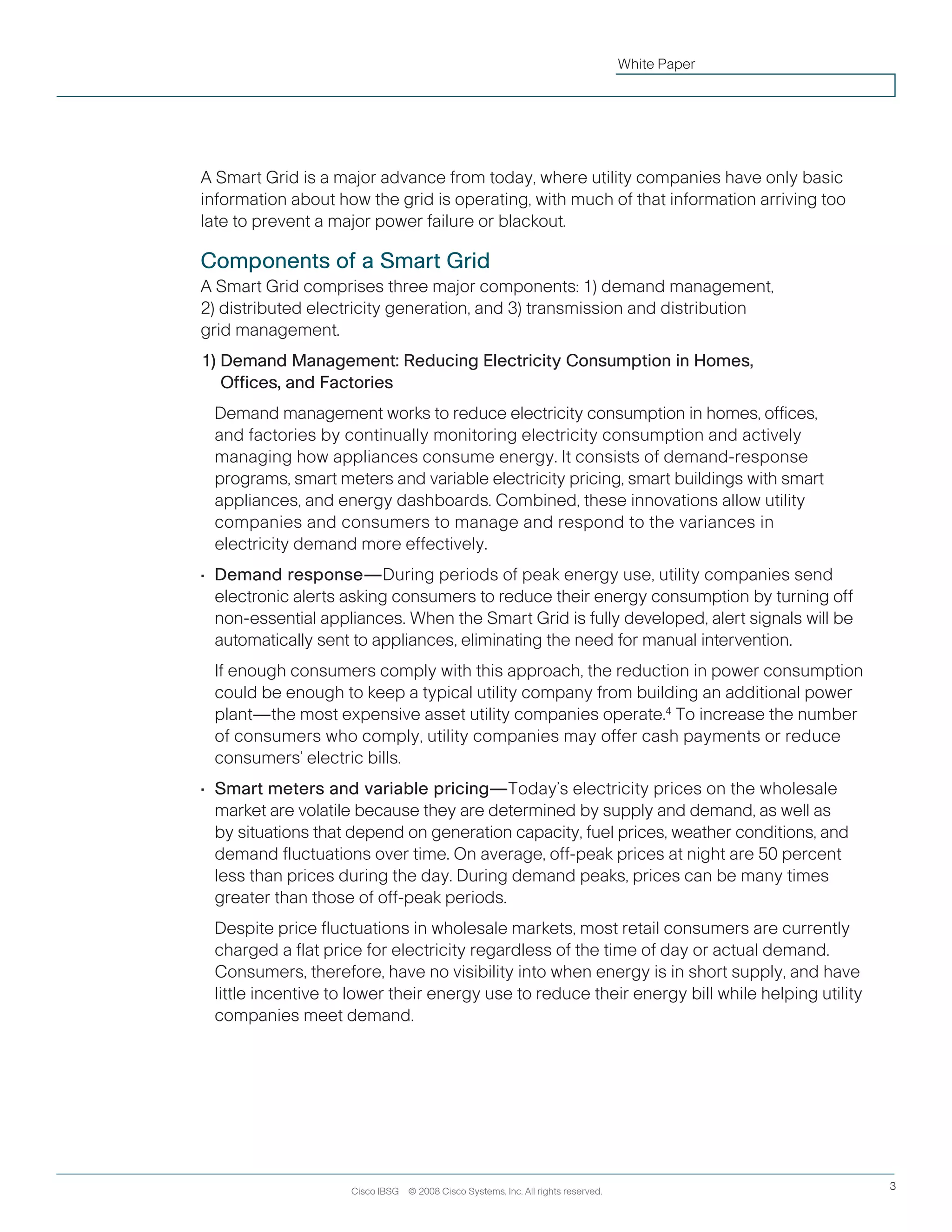 Cisco IBSG © 2008 Cisco Systems, Inc. All rights reserved. 3
White Paper
A Smart Grid is a major advance from today, where utility companies have only basic
information about how the grid is operating, with much of that information arriving too
late to prevent a major power failure or blackout.
Components of a Smart Grid
A Smart Grid comprises three major components: 1) demand management,
2) distributed electricity generation, and 3) transmission and distribution
grid management.
1) Demand Management: Reducing Electricity Consumption in Homes,
Offices, and Factories
	 Demand management works to reduce electricity consumption in homes, offices,
and factories by continually monitoring electricity consumption and actively
managing how appliances consume energy. It consists of demand-response
programs, smart meters and variable electricity pricing, smart buildings with smart
appliances, and energy dashboards. Combined, these innovations allow utility
companies and consumers to manage and respond to the variances in
electricity demand more effectively.
•	 Demand response—During periods of peak energy use, utility companies send
electronic alerts asking consumers to reduce their energy consumption by turning off
non-essential appliances. When the Smart Grid is fully developed, alert signals will be
automatically sent to appliances, eliminating the need for manual intervention.
	If enough consumers comply with this approach, the reduction in power consumption
could be enough to keep a typical utility company from building an additional power
plant—the most expensive asset utility companies operate.4
To increase the number
of consumers who comply, utility companies may offer cash payments or reduce
consumers’ electric bills.
•	 Smart meters and variable pricing—Today’s electricity prices on the wholesale
market are volatile because they are determined by supply and demand, as well as
by situations that depend on generation capacity, fuel prices, weather conditions, and
demand fluctuations over time. On average, off-peak prices at night are 50 percent
less than prices during the day. During demand peaks, prices can be many times
greater than those of off-peak periods.
	Despite price fluctuations in wholesale markets, most retail consumers are currently
charged a flat price for electricity regardless of the time of day or actual demand.
Consumers, therefore, have no visibility into when energy is in short supply, and have
little incentive to lower their energy use to reduce their energy bill while helping utility
companies meet demand.
 