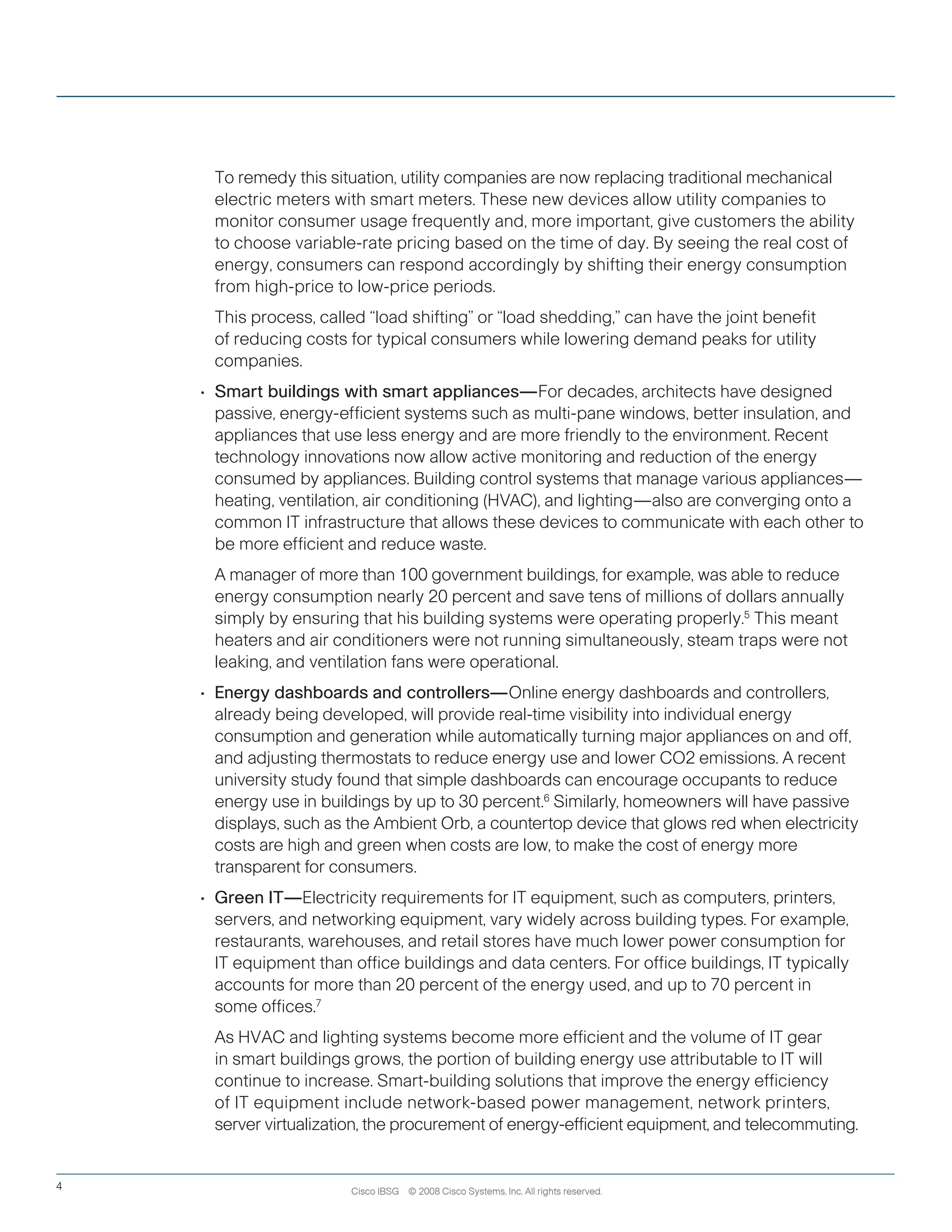 To remedy this situation, utility companies are now replacing traditional mechanical
electric meters with smart meters. These new devices allow utility companies to
monitor consumer usage frequently and, more important, give customers the ability
to choose variable-rate pricing based on the time of day. By seeing the real cost of
energy, consumers can respond accordingly by shifting their energy consumption
from high-price to low-price periods.
	 This process, called “load shifting” or “load shedding,” can have the joint benefit
of reducing costs for typical consumers while lowering demand peaks for utility
companies.
•	 Smart buildings with smart appliances—For decades, architects have designed
passive, energy-efficient systems such as multi-pane windows, better insulation, and
appliances that use less energy and are more friendly to the environment. Recent
technology innovations now allow active monitoring and reduction of the energy
consumed by appliances. Building control systems that manage various appliances—
heating, ventilation, air conditioning (HVAC), and lighting—also are converging onto a
common IT infrastructure that allows these devices to communicate with each other to
be more efficient and reduce waste.
	 A manager of more than 100 government buildings, for example, was able to reduce
energy consumption nearly 20 percent and save tens of millions of dollars annually
simply by ensuring that his building systems were operating properly.5
This meant
heaters and air conditioners were not running simultaneously, steam traps were not
leaking, and ventilation fans were operational.
•	 Energy dashboards and controllers—Online energy dashboards and controllers,
already being developed, will provide real-time visibility into individual energy
consumption and generation while automatically turning major appliances on and off,
and adjusting thermostats to reduce energy use and lower CO2 emissions. A recent
university study found that simple dashboards can encourage occupants to reduce
energy use in buildings by up to 30 percent.6
Similarly, homeowners will have passive
displays, such as the Ambient Orb, a countertop device that glows red when electricity
costs are high and green when costs are low, to make the cost of energy more
transparent for consumers.
•	 Green IT—Electricity requirements for IT equipment, such as computers, printers,
servers, and networking equipment, vary widely across building types. For example,
restaurants, warehouses, and retail stores have much lower power consumption for
IT equipment than office buildings and data centers. For office buildings, IT typically
accounts for more than 20 percent of the energy used, and up to 70 percent in
some offices.7
	 As HVAC and lighting systems become more efficient and the volume of IT gear
in smart buildings grows, the portion of building energy use attributable to IT will
continue to increase. Smart-building solutions that improve the energy efficiency
of IT equipment include network-based power management, network printers,
server virtualization, the procurement of energy-efficient equipment, and telecommuting.
Cisco IBSG © 2008 Cisco Systems, Inc. All rights reserved.4
 