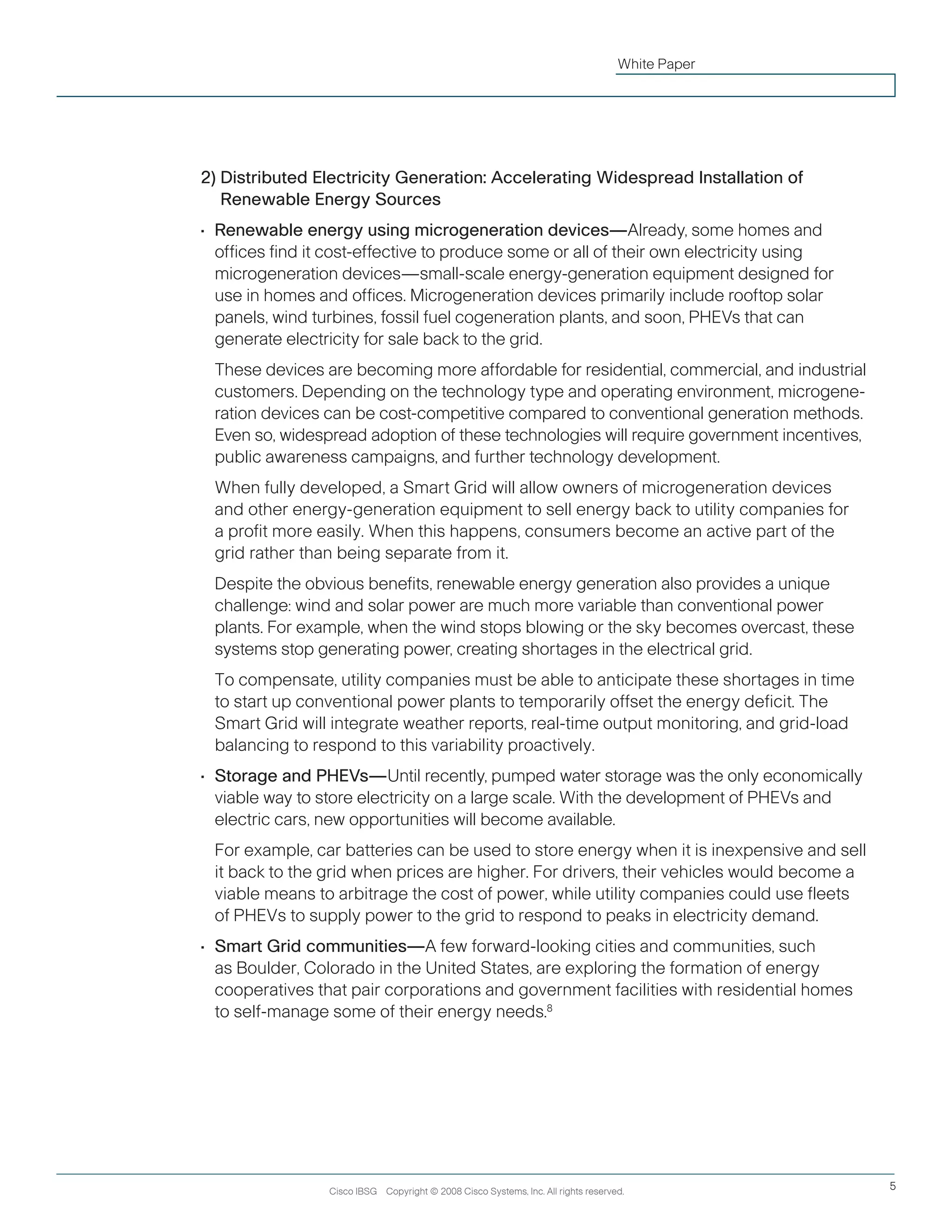 Cisco IBSG Copyright © 2008 Cisco Systems, Inc. All rights reserved. 5
White Paper
2) Distributed Electricity Generation: Accelerating Widespread Installation of
Renewable Energy Sources
•	 Renewable energy using microgeneration devices—Already, some homes and
offices find it cost-effective to produce some or all of their own electricity using
microgeneration devices—small-scale energy-generation equipment designed for
use in homes and offices. Microgeneration devices primarily include rooftop solar
panels, wind turbines, fossil fuel cogeneration plants, and soon, PHEVs that can
generate electricity for sale back to the grid.
	 These devices are becoming more affordable for residential, commercial, and industrial
customers. Depending on the technology type and operating environment, microgene-
ration devices can be cost-competitive compared to conventional generation methods.
Even so, widespread adoption of these technologies will require government incentives,
public awareness campaigns, and further technology development.
	 When fully developed, a Smart Grid will allow owners of microgeneration devices
and other energy-generation equipment to sell energy back to utility companies for
a profit more easily. When this happens, consumers become an active part of the
grid rather than being separate from it.
	 Despite the obvious benefits, renewable energy generation also provides a unique
challenge: wind and solar power are much more variable than conventional power
plants. For example, when the wind stops blowing or the sky becomes overcast, these
systems stop generating power, creating shortages in the electrical grid.
	 To compensate, utility companies must be able to anticipate these shortages in time
to start up conventional power plants to temporarily offset the energy deficit. The
Smart Grid will integrate weather reports, real-time output monitoring, and grid-load
balancing to respond to this variability proactively.
•	 Storage and PHEVs—Until recently, pumped water storage was the only economically
viable way to store electricity on a large scale. With the development of PHEVs and
electric cars, new opportunities will become available.
	 For example, car batteries can be used to store energy when it is inexpensive and sell
it back to the grid when prices are higher. For drivers, their vehicles would become a
viable means to arbitrage the cost of power, while utility companies could use fleets
of PHEVs to supply power to the grid to respond to peaks in electricity demand.
•	 Smart Grid communities—A few forward-looking cities and communities, such
as Boulder, Colorado in the United States, are exploring the formation of energy
cooperatives that pair corporations and government facilities with residential homes
to self-manage some of their energy needs.8
 