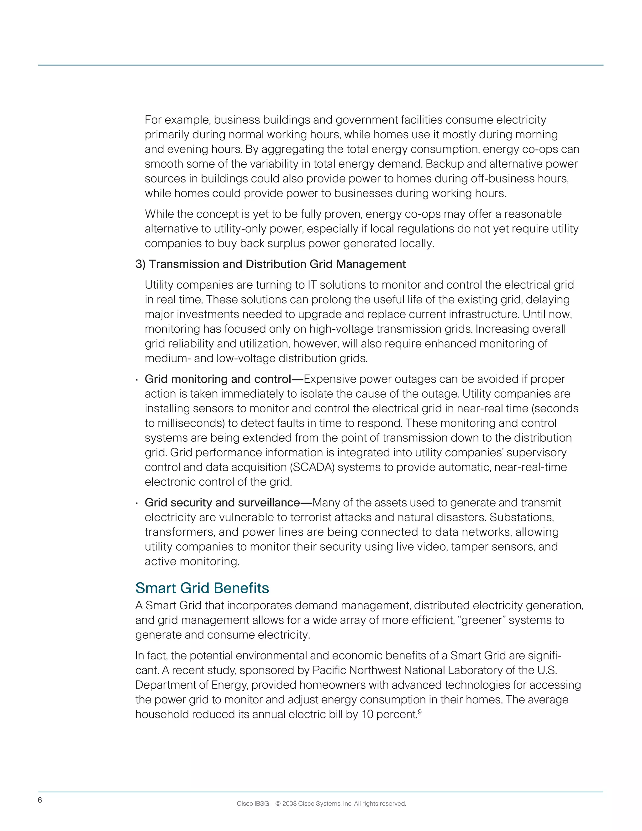 Cisco IBSG © 2008 Cisco Systems, Inc. All rights reserved.6
	 For example, business buildings and government facilities consume electricity
primarily during normal working hours, while homes use it mostly during morning
and evening hours. By aggregating the total energy consumption, energy co-ops can
smooth some of the variability in total energy demand. Backup and alternative power
sources in buildings could also provide power to homes during off-business hours,
while homes could provide power to businesses during working hours.
	 While the concept is yet to be fully proven, energy co-ops may offer a reasonable
alternative to utility-only power, especially if local regulations do not yet require utility
companies to buy back surplus power generated locally.
3) Transmission and Distribution Grid Management
	 Utility companies are turning to IT solutions to monitor and control the electrical grid
in real time. These solutions can prolong the useful life of the existing grid, delaying
major investments needed to upgrade and replace current infrastructure. Until now,
monitoring has focused only on high-voltage transmission grids. Increasing overall
grid reliability and utilization, however, will also require enhanced monitoring of
medium- and low-voltage distribution grids.
•	 Grid monitoring and control—Expensive power outages can be avoided if proper
action is taken immediately to isolate the cause of the outage. Utility companies are
installing sensors to monitor and control the electrical grid in near-real time (seconds
to milliseconds) to detect faults in time to respond. These monitoring and control
systems are being extended from the point of transmission down to the distribution
grid. Grid performance information is integrated into utility companies’ supervisory
control and data acquisition (SCADA) systems to provide automatic, near-real-time
electronic control of the grid.
•	 Grid security and surveillance—Many of the assets used to generate and transmit
electricity are vulnerable to terrorist attacks and natural disasters. Substations,
transformers, and power lines are being connected to data networks, allowing
utility companies to monitor their security using live video, tamper sensors, and
active monitoring.
Smart Grid Benefits
A Smart Grid that incorporates demand management, distributed electricity generation,
and grid management allows for a wide array of more efficient, “greener” systems to
generate and consume electricity.
In fact, the potential environmental and economic benefits of a Smart Grid are signifi-
cant. A recent study, sponsored by Pacific Northwest National Laboratory of the U.S.
Department of Energy, provided homeowners with advanced technologies for accessing
the power grid to monitor and adjust energy consumption in their homes. The average
household reduced its annual electric bill by 10 percent.9
 