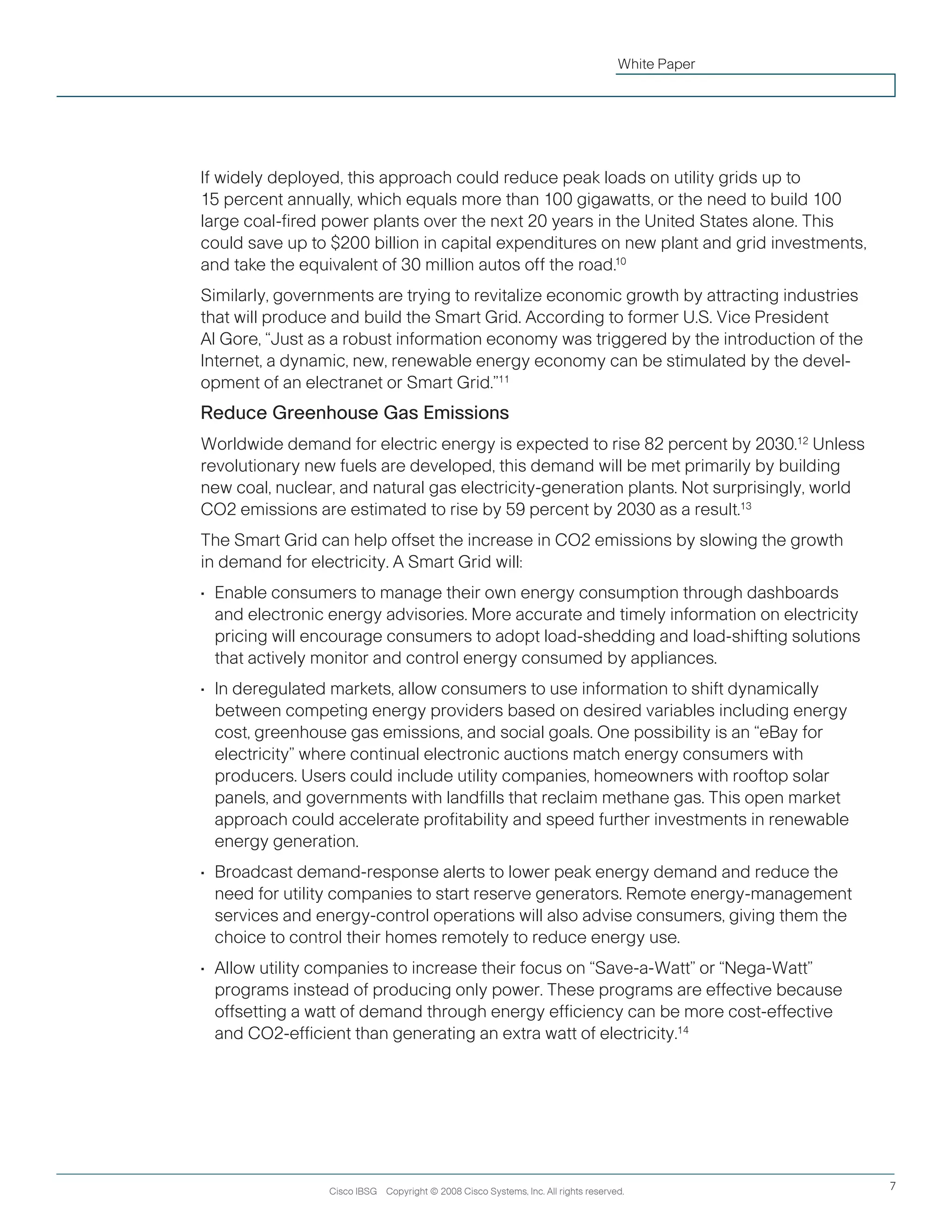 Cisco IBSG Copyright © 2008 Cisco Systems, Inc. All rights reserved. 7
White Paper
If widely deployed, this approach could reduce peak loads on utility grids up to
15 percent annually, which equals more than 100 gigawatts, or the need to build 100
large coal-fired power plants over the next 20 years in the United States alone. This
could save up to $200 billion in capital expenditures on new plant and grid investments,
and take the equivalent of 30 million autos off the road.10
Similarly, governments are trying to revitalize economic growth by attracting industries
that will produce and build the Smart Grid. According to former U.S. Vice President
Al Gore, “Just as a robust information economy was triggered by the introduction of the
Internet, a dynamic, new, renewable energy economy can be stimulated by the devel-
opment of an electranet or Smart Grid.”11
Reduce Greenhouse Gas Emissions
Worldwide demand for electric energy is expected to rise 82 percent by 2030.12
Unless
revolutionary new fuels are developed, this demand will be met primarily by building
new coal, nuclear, and natural gas electricity-generation plants. Not surprisingly, world
CO2 emissions are estimated to rise by 59 percent by 2030 as a result.13
The Smart Grid can help offset the increase in CO2 emissions by slowing the growth
in demand for electricity. A Smart Grid will:
•	 Enable consumers to manage their own energy consumption through dashboards
and electronic energy advisories. More accurate and timely information on electricity
pricing will encourage consumers to adopt load-shedding and load-shifting solutions
that actively monitor and control energy consumed by appliances.
•	 In deregulated markets, allow consumers to use information to shift dynamically
between competing energy providers based on desired variables including energy
cost, greenhouse gas emissions, and social goals. One possibility is an “eBay for
electricity” where continual electronic auctions match energy consumers with
producers. Users could include utility companies, homeowners with rooftop solar
panels, and governments with landfills that reclaim methane gas. This open market
approach could accelerate profitability and speed further investments in renewable
energy generation.
•	 Broadcast demand-response alerts to lower peak energy demand and reduce the
need for utility companies to start reserve generators. Remote energy-management
services and energy-control operations will also advise consumers, giving them the
choice to control their homes remotely to reduce energy use.
•	 Allow utility companies to increase their focus on “Save-a-Watt” or “Nega-Watt”
programs instead of producing only power. These programs are effective because
offsetting a watt of demand through energy efficiency can be more cost-effective
and CO2-efficient than generating an extra watt of electricity.14
 