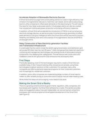 Cisco IBSG © 2008 Cisco Systems, Inc. All rights reserved.8
Accelerate Adoption of Renewable Electricity Sources
A Smart Grid will encourage home and building owners to invest in high-efficiency, low-
emission microgeneration devices to meet their own needs, and to sell excess energy
back to utility companies to offset peak demands on the electrical grid. This will reduce
the need for new, large-scale power plants. Virtual power plants can also be created
that include both distributed power production and energy-efficiency measures.
In addition, a Smart Grid will accelerate the introduction of PHEVs to act as temporary
electricity storage devices, as well as provide incremental energy generation to offset
peak demand on the grid. Intelligence within the Smart Grid will be required to maintain
reliability and stability once tens of thousands of microgeneration devices and PHEVs
are brought online.
Delay Construction of New Electricity-generation Facilities
and Transmission Infrastructure
It is estimated that the cost to renew the world’s aging transmission and distribution grid
will exceed $6 trillion over the next 25 years.15
Utility companies that implement electronic
monitoring and management technologies can prolong the life of some electrical grid
components, thus delaying their replacement. This will reduce new construction and
installation costs for the grid and the CO2 emissions that accompany them.
First Steps
Practically speaking, most of the technologies required to create a Smart Grid are
available today. In fact, forward-looking utility companies are already using these
technologies to deliver solutions to their customers. For example, many utility
companies are offering demand-response programs for their corporate customers,
and increasingly for residential customers.
In addition, some utility companies are implementing large numbers of smart electric
meters to offer variable pricing to consumers and to reduce manual meter-reading costs.  
While these first steps are encouraging, more needs to be done.
Making the Smart Grid a Reality
There is a growing consensus that as governments, regulators, utility companies, and
businesses work together, the Smart Grid will become a reality. This section provides
ideas and suggestions about how each stakeholder can remove barriers, streamline
processes, and institute programs that will speed development of the Smart Grid
(see Figure 2).
 
