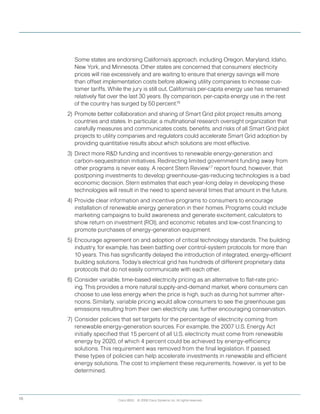 Cisco IBSG © 2008 Cisco Systems, Inc. All rights reserved.10
	 	 Some states are endorsing California’s approach, including Oregon, Maryland, Idaho,
New York, and Minnesota. Other states are concerned that consumers’ electricity
prices will rise excessively and are waiting to ensure that energy savings will more
than offset implementation costs before allowing utility companies to increase cus-
tomer tariffs. While the jury is still out, California’s per-capita energy use has remained
relatively flat over the last 30 years. By comparison, per-capita energy use in the rest
of the country has surged by 50 percent.16
2)	Promote better collaboration and sharing of Smart Grid pilot project results among
countries and states. In particular, a multinational research oversight organization that
carefully measures and communicates costs, benefits, and risks of all Smart Grid pilot
projects to utility companies and regulators could accelerate Smart Grid adoption by
providing quantitative results about which solutions are most effective.  
3)	 Direct more RD funding and incentives to renewable energy-generation and
carbon-sequestration initiatives. Redirecting limited government funding away from
other programs is never easy. A recent Stern Review17
report found, however, that
postponing investments to develop greenhouse-gas-reducing technologies is a bad
economic decision. Stern estimates that each year-long delay in developing these
technologies will result in the need to spend several times that amount in the future.
4)	Provide clear information and incentive programs to consumers to encourage
installation of renewable energy generation in their homes. Programs could include
marketing campaigns to build awareness and generate excitement, calculators to
show return on investment (ROI), and economic rebates and low-cost financing to
promote purchases of energy-generation equipment.
5)	 Encourage agreement on and adoption of critical technology standards. The building
industry, for example, has been battling over control-system protocols for more than
10 years. This has significantly delayed the introduction of integrated, energy-efficient
building solutions. Today’s electrical grid has hundreds of different proprietary data
protocols that do not easily communicate with each other.
6)	 Consider variable, time-based electricity pricing as an alternative to flat-rate pric-
ing. This provides a more natural supply-and-demand market, where consumers can
choose to use less energy when the price is high, such as during hot summer after-
noons. Similarly, variable pricing would allow consumers to see the greenhouse gas
emissions resulting from their own electricity use, further encouraging conservation.
7)	Consider policies that set targets for the percentage of electricity coming from
renewable energy-generation sources. For example, the 2007 U.S. Energy Act
initially specified that 15 percent of all U.S. electricity must come from renewable
energy by 2020, of which 4 percent could be achieved by energy-efficiency
solutions. This requirement was removed from the final legislation. If passed,
these types of policies can help accelerate investments in renewable and efficient
energy solutions. The cost to implement these requirements, however, is yet to be
determined.
 