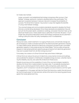 Cisco IBSG © 2008 Cisco Systems, Inc. All rights reserved.12
3) 	Create new markets.
		Large, successful, and established technology companies often pursue a “fast
follower” strategy, waiting for markets to develop before they participate. This
approach is popular because it reduces risks and increases the probability of
success. The Smart Grid, however, may evolve in a way that negates the benefits
of using a fast-follower strategy.
	 	 The core technology and communications standards required to develop the Smart 	
Grid are currently being developed. Once these standards are established, they will
be built into the power plants, substations, buildings, and power lines that make up the
electrical infrastructure. These assets have a useful life of more than 30 years—much
longer than the product lifecycles to which technology companies are accustomed—
making it difficult to enter the utility marketplace once it is established.
Conclusion
Rising fuel costs, underinvestment in an aging infrastructure, and climate change are
all converging to create a turbulent period for the electrical power-generation industry.
To make matters worse, demand for electricity is forecast to exceed known committed
generation capacity in many areas across the United States.19  
And, as utility companies
prepare to meet growing demand, greenhouse gas emissions from electricity generation
may soon surpass those from all other energy sources.20
Fortunately, the creation of a Smart Grid will help solve these challenges.
A Smart Grid can reduce the amount of electricity consumed by homes and buildings,
and accelerate the adoption of distributed, renewable energy sources—all while improv-
ing the reliability, security, and useful life of electrical infrastructure.
Despite its promise and the availability of most of the core technologies needed to
develop the Smart Grid, implementation has been slow. To accelerate development,
state, county, and local governments, electric utility companies, public electricity
regulators, and IT companies must all come together and work toward a common goal.
The suggestions in this paper will help the Smart Grid become a reality that will ensure
we have enough power to meet demand, while at the same time reducing greenhouse
gases that cause global warming.
 