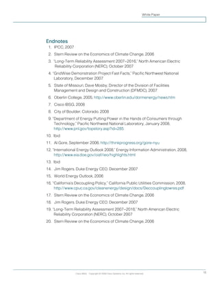 Endnotes
11.		IPCC, 2007
12.		Stern Review on the Economics of Climate Change, 2006
13.	 “Long-Term Reliability Assessment 2007–2016,” North American Electric
Reliability Corporation (NERC), October 2007
14.	“GridWise Demonstration Project Fast Facts,” Pacific Northwest National
Laboratory, December 2007
15.		State of Missouri, Dave Mosby, Director of the Division of Facilities
Management and Design and Construction (DFMDC), 2007
16.		Oberlin College, 2005, http://www.oberlin.edu/dormenergy/news.htm
17.		Cisco IBSG, 2008
18.		City of Boulder, Colorado, 2008
19.	“Department of Energy Putting Power in the Hands of Consumers through
Technology,” Pacific Northwest National Laboratory, January 2008,
http://www.pnl.gov/topstory.asp?id=285
10.	Ibid
11.		Al Gore, September 2006, http://thinkprogress.org/gore-nyu
12.	“International Energy Outlook 2008,” Energy Information Administration, 2008,
http://www.eia.doe.gov/oiaf/ieo/highlights.html
13.	 Ibid
14.		Jim Rogers, Duke Energy CEO, December 2007
15.		World Energy Outlook, 2006
16.	“California’s Decoupling Policy,” California Public Utilities Commission, 2008,
http://www.cpuc.ca.gov/cleanenergy/design/docs/Deccouplinglowres.pdf
17.		Stern Review on the Economics of Climate Change, 2006
18.		Jim Rogers, Duke Energy CEO, December 2007
19.	“Long-Term Reliability Assessment 2007–2016,” North American Electric
Reliability Corporation (NERC), October 2007
20.		Stern Review on the Economics of Climate Change, 2006
Cisco IBSG Copyright © 2008 Cisco Systems, Inc. All rights reserved. 13
White Paper
 