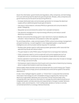 Cisco IBSG © 2008 Cisco Systems, Inc. All rights reserved.2
Given this information, governments and regulators, utility companies, and technology
firms are rethinking how the electricity grid should look. Already, utility companies and
governments around the world are launching efforts to:
•	 Increase distributed solar and wind power generation to increase the electrical
supply without additional greenhouse gas emissions
•	 Use plug-in hybrid electric vehicles (PHEVs) to generate and consume electric
power intelligently
•	 Sequester (scrub and store) the carbon from coal plant emissions
•	 Use demand management to improve energy efficiency and reduce overall
electricity consumption
•	 Monitor and control the energy grid in near-real time to improve reliability and
utilization, reduce blackouts, and postpone costly new upgrades
For all of these efforts—solar and wind plants, PHEVs, active home-energy management,
and grid monitoring—to work together in one integrated system, a new level of
intelligence and communication will be required. For example:
•	 Rooftop solar panels need to notify backup power generators within seconds that
approaching clouds will reduce output.
•	 The grid needs to notify PHEVs about the best time to recharge their batteries.
•	 Utility companies need to communicate with and control appliances such as
refrigerators and air conditioners during periods of peak electricity demand.
•	 Factory operators must know the cost of electric power every few minutes to manage
their energy use economically.
•	 Homeowners need to become smart buyers and consumers of electricity by knowing
when to adjust thermostats to optimize energy costs.
Unfortunately, these activities cannot be achieved with the current energy grid. Today’s
electric infrastructure simply cannot coordinate and control all the systems that will be
attached to it.
A new, more intelligent electric system, or	“Smart Grid,” is required that combines
information technology (IT) with renewable energy to significantly improve how
electricity is generated, delivered, and consumed. A Smart Grid provides utility
companies with near-real-time information to manage the entire electrical grid as an
integrated system, actively sensing and responding to changes in power demand,
supply, costs, and emissions—from rooftop solar panels on homes, to remote,
unmanned wind farms, to energy-intensive factories.
 