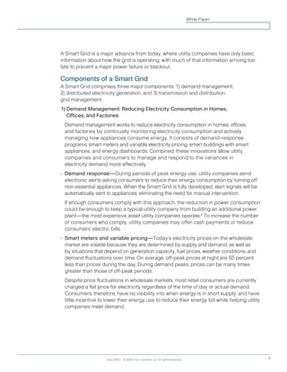 Cisco IBSG © 2008 Cisco Systems, Inc. All rights reserved. 3
White Paper
A Smart Grid is a major advance from today, where utility companies have only basic
information about how the grid is operating, with much of that information arriving too
late to prevent a major power failure or blackout.
Components of a Smart Grid
A Smart Grid comprises three major components: 1) demand management,
2) distributed electricity generation, and 3) transmission and distribution
grid management.
1) Demand Management: Reducing Electricity Consumption in Homes,
Offices, and Factories
	 Demand management works to reduce electricity consumption in homes, offices,
and factories by continually monitoring electricity consumption and actively
managing how appliances consume energy. It consists of demand-response
programs, smart meters and variable electricity pricing, smart buildings with smart
appliances, and energy dashboards. Combined, these innovations allow utility
companies and consumers to manage and respond to the variances in
electricity demand more effectively.
•	 Demand response—During periods of peak energy use, utility companies send
electronic alerts asking consumers to reduce their energy consumption by turning off
non-essential appliances. When the Smart Grid is fully developed, alert signals will be
automatically sent to appliances, eliminating the need for manual intervention.
	If enough consumers comply with this approach, the reduction in power consumption
could be enough to keep a typical utility company from building an additional power
plant—the most expensive asset utility companies operate.4
To increase the number
of consumers who comply, utility companies may offer cash payments or reduce
consumers’ electric bills.
•	 Smart meters and variable pricing—Today’s electricity prices on the wholesale
market are volatile because they are determined by supply and demand, as well as
by situations that depend on generation capacity, fuel prices, weather conditions, and
demand fluctuations over time. On average, off-peak prices at night are 50 percent
less than prices during the day. During demand peaks, prices can be many times
greater than those of off-peak periods.
	Despite price fluctuations in wholesale markets, most retail consumers are currently
charged a flat price for electricity regardless of the time of day or actual demand.
Consumers, therefore, have no visibility into when energy is in short supply, and have
little incentive to lower their energy use to reduce their energy bill while helping utility
companies meet demand.
 