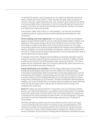 To remedy this situation, utility companies are now replacing traditional mechanical
electric meters with smart meters. These new devices allow utility companies to
monitor consumer usage frequently and, more important, give customers the ability
to choose variable-rate pricing based on the time of day. By seeing the real cost of
energy, consumers can respond accordingly by shifting their energy consumption
from high-price to low-price periods.
	 This process, called “load shifting” or “load shedding,” can have the joint benefit
of reducing costs for typical consumers while lowering demand peaks for utility
companies.
•	 Smart buildings with smart appliances—For decades, architects have designed
passive, energy-efficient systems such as multi-pane windows, better insulation, and
appliances that use less energy and are more friendly to the environment. Recent
technology innovations now allow active monitoring and reduction of the energy
consumed by appliances. Building control systems that manage various appliances—
heating, ventilation, air conditioning (HVAC), and lighting—also are converging onto a
common IT infrastructure that allows these devices to communicate with each other to
be more efficient and reduce waste.
	 A manager of more than 100 government buildings, for example, was able to reduce
energy consumption nearly 20 percent and save tens of millions of dollars annually
simply by ensuring that his building systems were operating properly.5
This meant
heaters and air conditioners were not running simultaneously, steam traps were not
leaking, and ventilation fans were operational.
•	 Energy dashboards and controllers—Online energy dashboards and controllers,
already being developed, will provide real-time visibility into individual energy
consumption and generation while automatically turning major appliances on and off,
and adjusting thermostats to reduce energy use and lower CO2 emissions. A recent
university study found that simple dashboards can encourage occupants to reduce
energy use in buildings by up to 30 percent.6
Similarly, homeowners will have passive
displays, such as the Ambient Orb, a countertop device that glows red when electricity
costs are high and green when costs are low, to make the cost of energy more
transparent for consumers.
•	 Green IT—Electricity requirements for IT equipment, such as computers, printers,
servers, and networking equipment, vary widely across building types. For example,
restaurants, warehouses, and retail stores have much lower power consumption for
IT equipment than office buildings and data centers. For office buildings, IT typically
accounts for more than 20 percent of the energy used, and up to 70 percent in
some offices.7
	 As HVAC and lighting systems become more efficient and the volume of IT gear
in smart buildings grows, the portion of building energy use attributable to IT will
continue to increase. Smart-building solutions that improve the energy efficiency
of IT equipment include network-based power management, network printers,
server virtualization, the procurement of energy-efficient equipment, and telecommuting.
Cisco IBSG © 2008 Cisco Systems, Inc. All rights reserved.4
 