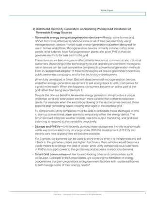 Cisco IBSG Copyright © 2008 Cisco Systems, Inc. All rights reserved. 5
White Paper
2) Distributed Electricity Generation: Accelerating Widespread Installation of
Renewable Energy Sources
•	 Renewable energy using microgeneration devices—Already, some homes and
offices find it cost-effective to produce some or all of their own electricity using
microgeneration devices—small-scale energy-generation equipment designed for
use in homes and offices. Microgeneration devices primarily include rooftop solar
panels, wind turbines, fossil fuel cogeneration plants, and soon, PHEVs that can
generate electricity for sale back to the grid.
	 These devices are becoming more affordable for residential, commercial, and industrial
customers. Depending on the technology type and operating environment, microgene-
ration devices can be cost-competitive compared to conventional generation methods.
Even so, widespread adoption of these technologies will require government incentives,
public awareness campaigns, and further technology development.
	 When fully developed, a Smart Grid will allow owners of microgeneration devices
and other energy-generation equipment to sell energy back to utility companies for
a profit more easily. When this happens, consumers become an active part of the
grid rather than being separate from it.
	 Despite the obvious benefits, renewable energy generation also provides a unique
challenge: wind and solar power are much more variable than conventional power
plants. For example, when the wind stops blowing or the sky becomes overcast, these
systems stop generating power, creating shortages in the electrical grid.
	 To compensate, utility companies must be able to anticipate these shortages in time
to start up conventional power plants to temporarily offset the energy deficit. The
Smart Grid will integrate weather reports, real-time output monitoring, and grid-load
balancing to respond to this variability proactively.
•	 Storage and PHEVs—Until recently, pumped water storage was the only economically
viable way to store electricity on a large scale. With the development of PHEVs and
electric cars, new opportunities will become available.
	 For example, car batteries can be used to store energy when it is inexpensive and sell
it back to the grid when prices are higher. For drivers, their vehicles would become a
viable means to arbitrage the cost of power, while utility companies could use fleets
of PHEVs to supply power to the grid to respond to peaks in electricity demand.
•	 Smart Grid communities—A few forward-looking cities and communities, such
as Boulder, Colorado in the United States, are exploring the formation of energy
cooperatives that pair corporations and government facilities with residential homes
to self-manage some of their energy needs.8
 