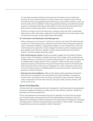 Cisco IBSG © 2008 Cisco Systems, Inc. All rights reserved.6
	 For example, business buildings and government facilities consume electricity
primarily during normal working hours, while homes use it mostly during morning
and evening hours. By aggregating the total energy consumption, energy co-ops can
smooth some of the variability in total energy demand. Backup and alternative power
sources in buildings could also provide power to homes during off-business hours,
while homes could provide power to businesses during working hours.
	 While the concept is yet to be fully proven, energy co-ops may offer a reasonable
alternative to utility-only power, especially if local regulations do not yet require utility
companies to buy back surplus power generated locally.
3) Transmission and Distribution Grid Management
	 Utility companies are turning to IT solutions to monitor and control the electrical grid
in real time. These solutions can prolong the useful life of the existing grid, delaying
major investments needed to upgrade and replace current infrastructure. Until now,
monitoring has focused only on high-voltage transmission grids. Increasing overall
grid reliability and utilization, however, will also require enhanced monitoring of
medium- and low-voltage distribution grids.
•	 Grid monitoring and control—Expensive power outages can be avoided if proper
action is taken immediately to isolate the cause of the outage. Utility companies are
installing sensors to monitor and control the electrical grid in near-real time (seconds
to milliseconds) to detect faults in time to respond. These monitoring and control
systems are being extended from the point of transmission down to the distribution
grid. Grid performance information is integrated into utility companies’ supervisory
control and data acquisition (SCADA) systems to provide automatic, near-real-time
electronic control of the grid.
•	 Grid security and surveillance—Many of the assets used to generate and transmit
electricity are vulnerable to terrorist attacks and natural disasters. Substations,
transformers, and power lines are being connected to data networks, allowing
utility companies to monitor their security using live video, tamper sensors, and
active monitoring.
Smart Grid Benefits
A Smart Grid that incorporates demand management, distributed electricity generation,
and grid management allows for a wide array of more efficient, “greener” systems to
generate and consume electricity.
In fact, the potential environmental and economic benefits of a Smart Grid are signifi-
cant. A recent study, sponsored by Pacific Northwest National Laboratory of the U.S.
Department of Energy, provided homeowners with advanced technologies for accessing
the power grid to monitor and adjust energy consumption in their homes. The average
household reduced its annual electric bill by 10 percent.9
 