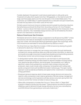 Cisco IBSG Copyright © 2008 Cisco Systems, Inc. All rights reserved. 7
White Paper
If widely deployed, this approach could reduce peak loads on utility grids up to
15 percent annually, which equals more than 100 gigawatts, or the need to build 100
large coal-fired power plants over the next 20 years in the United States alone. This
could save up to $200 billion in capital expenditures on new plant and grid investments,
and take the equivalent of 30 million autos off the road.10
Similarly, governments are trying to revitalize economic growth by attracting industries
that will produce and build the Smart Grid. According to former U.S. Vice President
Al Gore, “Just as a robust information economy was triggered by the introduction of the
Internet, a dynamic, new, renewable energy economy can be stimulated by the devel-
opment of an electranet or Smart Grid.”11
Reduce Greenhouse Gas Emissions
Worldwide demand for electric energy is expected to rise 82 percent by 2030.12
Unless
revolutionary new fuels are developed, this demand will be met primarily by building
new coal, nuclear, and natural gas electricity-generation plants. Not surprisingly, world
CO2 emissions are estimated to rise by 59 percent by 2030 as a result.13
The Smart Grid can help offset the increase in CO2 emissions by slowing the growth
in demand for electricity. A Smart Grid will:
•	 Enable consumers to manage their own energy consumption through dashboards
and electronic energy advisories. More accurate and timely information on electricity
pricing will encourage consumers to adopt load-shedding and load-shifting solutions
that actively monitor and control energy consumed by appliances.
•	 In deregulated markets, allow consumers to use information to shift dynamically
between competing energy providers based on desired variables including energy
cost, greenhouse gas emissions, and social goals. One possibility is an “eBay for
electricity” where continual electronic auctions match energy consumers with
producers. Users could include utility companies, homeowners with rooftop solar
panels, and governments with landfills that reclaim methane gas. This open market
approach could accelerate profitability and speed further investments in renewable
energy generation.
•	 Broadcast demand-response alerts to lower peak energy demand and reduce the
need for utility companies to start reserve generators. Remote energy-management
services and energy-control operations will also advise consumers, giving them the
choice to control their homes remotely to reduce energy use.
•	 Allow utility companies to increase their focus on “Save-a-Watt” or “Nega-Watt”
programs instead of producing only power. These programs are effective because
offsetting a watt of demand through energy efficiency can be more cost-effective
and CO2-efficient than generating an extra watt of electricity.14
 