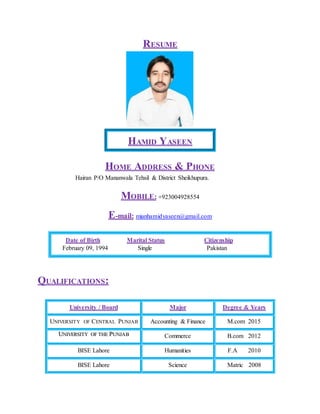 RESUME
HAMID YASEEN
HOME ADDRESS & PHONE
Hairan P/O Mananwala Tehsil & District Sheikhupura.
MOBILE: +923004928554
E-mail: mianhamidyaseen@gmail.com
Date of Birth Marital Status Citizenship
February 09, 1994 Single Pakistan
QUALIFICATIONS:
University / Board Major Degree & Years
UNIVERSITY OF CENTRAL PUNJAB Accounting & Finance M.com 2015
UUNNIIVVEERRSSIITTYY OOFF TTHHEE PPUUNNJJAABB Commerce B.com 2012
BISE Lahore Humanities F.A 2010
BISE Lahore Science Matric 2008
 