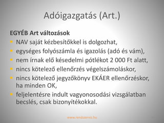 Adóigazgatás (Art.)
EGYÉB Art változások
 NAV saját kézbesítőkkel is dolgozhat,
 egységes folyószámla és igazolás (adó és vám),
 nem írnak elő késedelmi pótlékot 2 000 Ft alatt,
 nincs kötelező ellenőrzés végelszámoláskor,
 nincs kötelező jegyzőkönyv EKÁER ellenőrzéskor,
ha minden OK,
 feljelentésre indult vagyonosodási vizsgálatban
becslés, csak bizonyítékokkal.
www.rendszerviz.hu 13
 