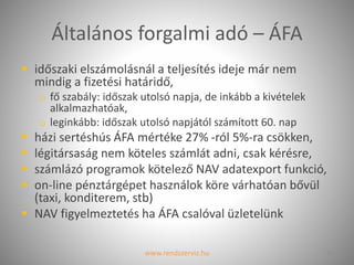 Általános forgalmi adó – ÁFA
 időszaki elszámolásnál a teljesítés ideje már nem
mindig a fizetési határidő,
o fő szabály: időszak utolsó napja, de inkább a kivételek
alkalmazhatóak,
o leginkább: időszak utolsó napjától számított 60. nap
 házi sertéshús ÁFA mértéke 27% -ról 5%-ra csökken,
 légitársaság nem köteles számlát adni, csak kérésre,
 számlázó programok kötelező NAV adatexport funkció,
 on-line pénztárgépet használok köre várhatóan bővül
(taxi, konditerem, stb)
 NAV figyelmeztetés ha ÁFA csalóval üzletelünk
www.rendszerviz.hu 14
 