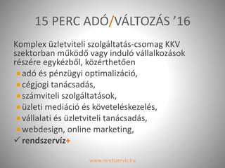 15 PERC ADÓ/VÁLTOZÁS ’16
Komplex üzletviteli szolgáltatás-csomag KKV
szektorban működő vagy induló vállalkozások
részére egykézből, közérthetően
adó és pénzügyi optimalizáció,
cégjogi tanácsadás,
számviteli szolgáltatások,
üzleti mediáció és követeléskezelés,
vállalati és üzletviteli tanácsadás,
webdesign, online marketing,
rendszervíz+
www.rendszerviz.hu 3
 