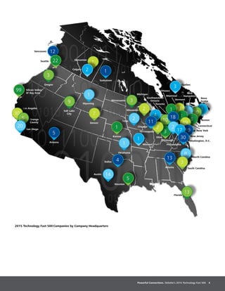 Powerful Connections. Deloitte’s 2015 Technology Fast 500 4
1
Vermont
Los Angeles
2015 Technology Fast 500 Companies by Company Headquarters
Arizona
Florida
Atlanta
Chicago
Pittsburgh
Philadelphia
San Diego
Orange
County
Montréal
Ottawa
Toronto
Kansas
Boston
North Carolina
Oregon
South Carolina
New York
Salt Lake
City
Washington, D.C.
Southwestern
Ontario
New
Hampshire
99 Silicon Valley/
SF Bay Area
Seattle
Vancouver 12
22
30
5
20
3
1
9
5
Denver
7
Saskatoon
1Calgary
Edmonton
1
2
Austin 14
Dallas 4
5
Houston
Iowa
Minnesaota 3
Wisconsin 2
Indianapolis
Michigan
Ohio
13
8
3
13
2
4
10
New Jersey
30
3
2
3
111
2
11
1
Missouri
1
Wyoming
1
Oklahoma
8
Connecticut
Nova
Scotia
1
49
18
10
2
17
30
Québec
 