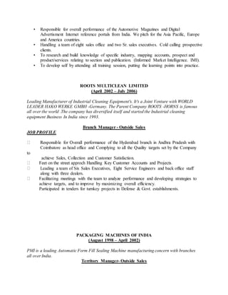 • Responsible for overall performance of the Automotive Magazines and Digital
Advertisment Internet reference portals from India. We pitch for the Asia Pacific, Europe
and America countries.
• Handling a team of eight sales office and two Sr. sales executives. Cold calling prospective
clients.
• To research and build knowledge of specific industry, mapping accounts, prospect and
product/services relating to section and publication. (Informed Market Intelligence. IMI).
• To develop self by attending all training session, putting the learning points into practice.
ROOTS MULTICLEAN LIMITED
(April 2002 – July 2006)
Leading Manufacturer of Industrial Cleaning Equipment's. It's a Joint Venture with WORLD
LEADER HAKO WERKE GMBH -Germany. The Parent Company ROOTS -HORNS is famous
all over the world .The company has diversified itself and started the Industrial cleaning
equipment Business In India since 1993.
Branch Manager - Outside Sales
JOB PROFILE
Coimbatore as head office and Complying to all the Quality targets set by the Company
to
achieve Sales, Collection and Customer Satisfaction.
Leading a team of Six Sales Executives, Eight Service Engineers and back office staff
along with three dealers.
achieve targets, and to improve by maximizing overall efficiency.
Participated in tenders for turnkey projects in Defense & Govt. establishments.
PACKAGING MACHINES OF INDIA
(August 1998 – April 2002)
PMI is a leading Automatic Form Fill Sealing Machine manufacturing concern with branches
all over India.
Territory Manager- Outside Sales
 