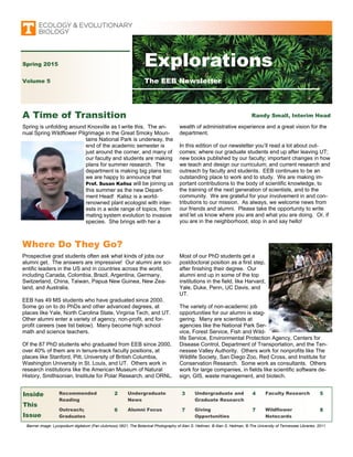 Prospective grad students often ask what kinds of jobs our
alumni get. The answers are impressive! Our alumni are sci-
entific leaders in the US and in countries across the world,
including Canada, Colombia, Brazil, Argentina, Germany,
Switzerland, China, Taiwan, Papua New Guinea, New Zea-
land, and Australia.
EEB has 49 MS students who have graduated since 2000.
Some go on to do PhDs and other advanced degrees, at
places like Yale, North Carolina State, Virginia Tech, and UT.
Other alumni enter a variety of agency, non-profit, and for-
profit careers (see list below). Many become high school
math and science teachers.
Of the 87 PhD students who graduated from EEB since 2000,
over 40% of them are in tenure-track faculty positions, at
places like Stanford, Pitt, University of British Columbia,
Washington University in St. Louis, and UT. Others work in
research institutions like the American Museum of Natural
History, Smithsonian, Institute for Polar Research, and ORNL.
Spring is unfolding around Knoxville as I write this. The an-
nual Spring Wildflower Pilgrimage in the Great Smoky Moun-
tains National Park is underway, the
end of the academic semester is
just around the corner, and many of
our faculty and students are making
plans for summer research. The
department is making big plans too;
we are happy to announce that
Prof. Susan Kalisz will be joining us
this summer as the new Depart-
ment Head! Kalisz is a world-
renowned plant ecologist with inter-
ests in a wide range of topics, from
mating system evolution to invasive
species. She brings with her a
Where Do They Go?
Most of our PhD students get a
postdoctoral position as a first step,
after finishing their degree. Our
alumni end up in some of the top
institutions in the field, like Harvard,
Yale, Duke, Penn, UC Davis, and
UT.
The variety of non-academic job
opportunities for our alumni is stag-
gering. Many are scientists at
agencies like the National Park Ser-
vice, Forest Service, Fish and Wild-
life Service, Environmental Protection Agency, Centers for
Disease Control, Department of Transportation, and the Ten-
nessee Valley Authority. Others work for nonprofits like The
Wildlife Society, San Diego Zoo, Red Cross, and Institute for
Conservation Research. Some work as consultants. Others
work for large companies, in fields like scientific software de-
sign, GIS, waste management, and biotech.
A Time of Transition
Banner image: Lycopodium digitatum (Fan clubmoss) 0621, The Botanical Photography of Alan S. Heilman, © Alan S. Heilman, © The University of Tennessee Libraries, 2011.
Recommended
Reading
2 Undergraduate
News
3 Undergraduate and
Graduate Research
4 Faculty Research 5
Outreach;
Graduates
6 Alumni Focus 7 Giving
Opportunities
7 Wildflower
Notecards
8
Inside
This
Issue
wealth of administrative experience and a great vision for the
department.
In this edition of our newsletter you’ll read a lot about out-
comes: where our graduate students end up after leaving UT;
new books published by our faculty; important changes in how
we teach and design our curriculum; and current research and
outreach by faculty and students. EEB continues to be an
outstanding place to work and to study. We are making im-
portant contributions to the body of scientific knowledge, to
the training of the next generation of scientists, and to the
community. We are grateful for your involvement in and con-
tributions to our mission. As always, we welcome news from
our friends and alumni. Please take the opportunity to write
and let us know where you are and what you are doing. Or, if
you are in the neighborhood, stop in and say hello!
Spring 2015
Volume 5
Explorations
The EEB Newsletter
Randy Small, Interim Head
 