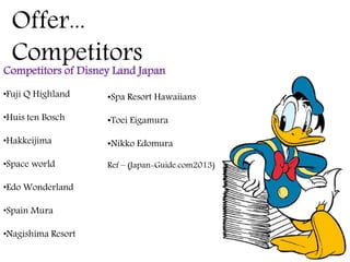 Offer...
Competitors
Competitors of Disney Land Japan
•Fuji Q Highland
•Huis ten Bosch
•Hakkeijima
•Space world
•Edo Wonderland
•Spain Mura
•Nagishima Resort
•Spa Resort Hawaiians
•Toei Eigamura
•Nikko Edomura
Ref – (Japan-Guide.com2013)
 