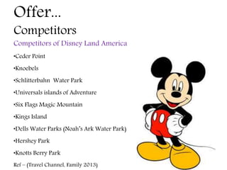 Offer...
Competitors
Competitors of Disney Land America
•Ceder Point
•Knoebels
•Schlitterbahn Water Park
•Universals islands of Adventure
•Six Flags Magic Mountain
•Kings Island
•Dells Water Parks (Noah’s Ark Water Park)
•Hershey Park
•Knotts Berry Park
Ref – (Travel Channel, Family 2013)
 
