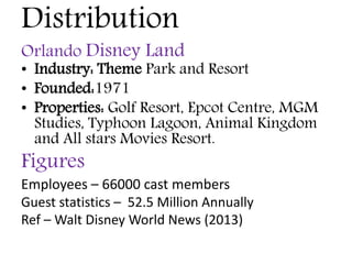 Distribution
Orlando Disney Land
• Industry: Theme Park and Resort
• Founded:1971
• Properties: Golf Resort, Epcot Centre, MGM
Studies, Typhoon Lagoon, Animal Kingdom
and All stars Movies Resort.
Figures
Employees – 66000 cast members
Guest statistics – 52.5 Million Annually
Ref – Walt Disney World News (2013)
 