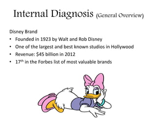 Internal Diagnosis (General Overview)
Disney Brand
• Founded in 1923 by Walt and Rob Disney
• One of the largest and best known studios in Hollywood
• Revenue: $45 billion in 2012
• 17th in the Forbes list of most valuable brands
 