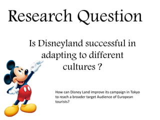 Research Question
Is Disneyland successful in
adapting to different
cultures ?
How can Disney Land improve its campaign in Tokyo
to reach a broader target Audience of European
tourists?
 