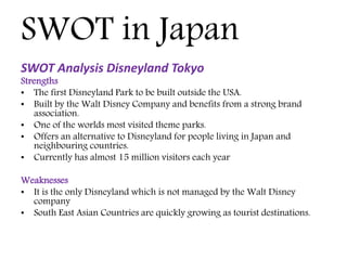 SWOT in Japan
SWOT Analysis Disneyland Tokyo
Strengths
• The first Disneyland Park to be built outside the USA.
• Built by the Walt Disney Company and benefits from a strong brand
association.
• One of the worlds most visited theme parks.
• Offers an alternative to Disneyland for people living in Japan and
neighbouring countries.
• Currently has almost 15 million visitors each year
Weaknesses
• It is the only Disneyland which is not managed by the Walt Disney
company
• South East Asian Countries are quickly growing as tourist destinations.
 