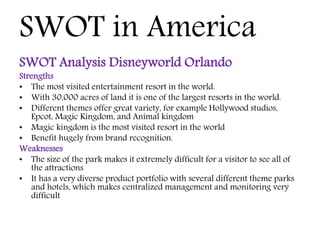 SWOT in America
SWOT Analysis Disneyworld Orlando
Strengths
• The most visited entertainment resort in the world.
• With 30,000 acres of land it is one of the largest resorts in the world.
• Different themes offer great variety, for example Hollywood studios,
Epcot, Magic Kingdom, and Animal kingdom
• Magic kingdom is the most visited resort in the world
• Benefit hugely from brand recognition.
Weaknesses
• The size of the park makes it extremely difficult for a visitor to see all of
the attractions
• It has a very diverse product portfolio with several different theme parks
and hotels, which makes centralized management and monitoring very
difficult
 