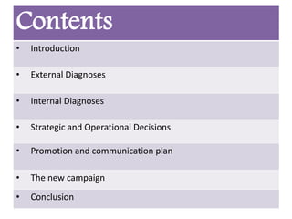 Contents
• Introduction
• External Diagnoses
• Internal Diagnoses
• Strategic and Operational Decisions
• Promotion and communication plan
• The new campaign
• Conclusion
 