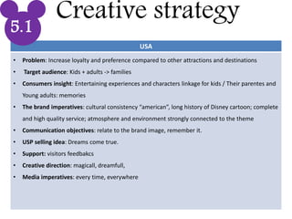 Creative strategy
USA
• Problem: Increase loyalty and preference compared to other attractions and destinations
• Target audience: Kids + adults -> families
• Consumers insight: Entertaining experiences and characters linkage for kids / Their parentes and
Young adults: memories
• The brand imperatives: cultural consistency “american”, long history of Disney cartoon; complete
and high quality service; atmosphere and environment strongly connected to the theme
• Communication objectives: relate to the brand image, remember it.
• USP selling idea: Dreams come true.
• Support: visitors feedbakcs
• Creative direction: magicall, dreamfull,
• Media imperatives: every time, everywhere
5.1
 